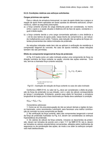 Estado limite último: força cortante - 103
6.2.2- Condições relativas aos esforços solicitantes
Cargas próximas aos apoios
Para o cálculo da armadura transversal, no caso de apoio direto (se a carga e a
reação de apoio forem aplicadas em faces opostas do elemento estrutural, compri-
mindo-a), valem as seguintes prescrições:
a) a força cortante oriunda de carga distribuída pode ser considerada, no trecho
entre o apoio e a seção situada à distância d/2 da face de apoio, constante e i-
gual à desta seção;
b) a força cortante devida a uma carga concentrada aplicada a uma distância a
≤ 2d do eixo teórico do apoio pode, nesse trecho de comprimento a, ser reduzi-
da multiplicando-a por a/(2d). Todavia, esta redução não se aplica às forças cor-
tantes provenientes dos cabos inclinados de protensão.
As reduções indicadas neste item não se aplicam à verificação da resistência à
compressão diagonal do concreto. No caso de apoios indiretos, essas reduções
também não são permitidas.
Efeito da componente tangencial da força de protensão
A Fig. 6.5 ilustra como um cabo inclinado produz uma componente de força na
direção contrária da força cortante na seção, oriunda das ações externas. Com
isto, tem-se a chamada força cortante reduzida.
Fig.6.5 – Ilustração da redução da força cortante no caso de cabo inclinado
Conforme a NBR 6118, no valor de VSd deve ser considerado o efeito da proje-
ção da força de protensão na sua direção, com o valor de cálculo correspondente
ao tempo t considerado. Entretanto, quando esse efeito for favorável, a armadura
longitudinal de tração junto à face tracionada por flexão deve satisfazer à condição:
Apfpyd + Asfyd ≥ VSd
Comentários adicionais:
1. Como se vê, há uma preocupação de não se reduzir demais a rigidez do ban-
zo tracionado, como recomendou Leonhardt, para favorecer uma melhor contribui-
ção do concreto na zona comprimida por flexão.
2. Na verificação da força cortante, além das componentes tangencial e normal
da força de protensão ilustradas na Fig. 6.5, devem ser considerados os esforços
hiperestáticos de protensão.
3. Os valores de cálculo da força cortante, inclusive os decorrentes da proten-
são, devem ser tomados de acordo com o item 11.7 da NBR 6118, isto é, devem
ser tomados os valores característicos convenientes, afetados pelos coeficientes de
segurança ou de ponderação das ações, de modo a se obter os esforços compatí-
veis mais desfavoráveis.
 