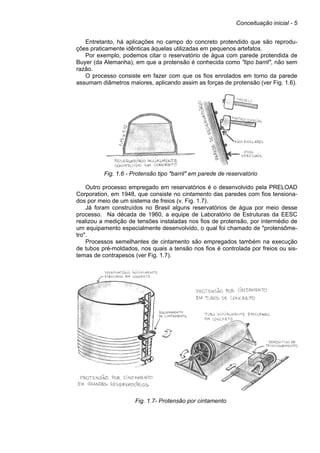 Conceituação inicial - 5
Entretanto, há aplicações no campo do concreto protendido que são reprodu-
ções praticamente idênticas àquelas utilizadas em pequenos artefatos.
Por exemplo, podemos citar o reservatório de água com parede protendida de
Buyer (da Alemanha), em que a protensão é conhecida como "tipo barril", não sem
razão.
O processo consiste em fazer com que os fios enrolados em torno da parede
assumam diâmetros maiores, aplicando assim as forças de protensão (ver Fig. 1.6).
Fig. 1.6 - Protensão tipo "barril" em parede de reservatório
Outro processo empregado em reservatórios é o desenvolvido pela PRELOAD
Corporation, em 1948, que consiste no cintamento das paredes com fios tensiona-
dos por meio de um sistema de freios (v. Fig. 1.7).
Já foram construídos no Brasil alguns reservatórios de água por meio desse
processo. Na década de 1960, a equipe de Laboratório de Estruturas da EESC
realizou a medição de tensões instaladas nos fios de protensão, por intermédio de
um equipamento especialmente desenvolvido, o qual foi chamado de "protensôme-
tro".
Processos semelhantes de cintamento são empregados também na execução
de tubos pré-moldados, nos quais a tensão nos fios é controlada por freios ou sis-
temas de contrapesos (ver Fig. 1.7).
Fig. 1.7- Protensão por cintamento
 