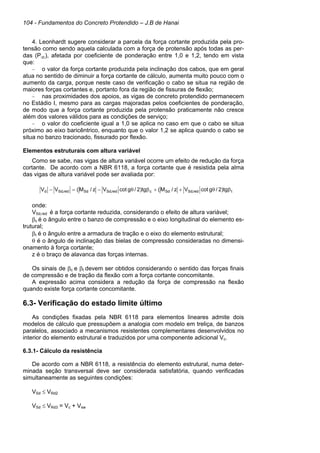 104 - Fundamentos do Concreto Protendido – J.B de Hanai
4. Leonhardt sugere considerar a parcela da força cortante produzida pela pro-
tensão como sendo aquela calculada com a força de protensão após todas as per-
das (P∞), afetada por coeficiente de ponderação entre 1,0 e 1,2, tendo em vista
que:
– o valor da força cortante produzida pela inclinação dos cabos, que em geral
atua no sentido de diminuir a força cortante de cálculo, aumenta muito pouco com o
aumento da carga, porque neste caso de verificação o cabo se situa na região de
maiores forças cortantes e, portanto fora da região de fissuras de flexão;
– nas proximidades dos apoios, as vigas de concreto protendido permanecem
no Estádio I, mesmo para as cargas majoradas pelos coeficientes de ponderação,
de modo que a força cortante produzida pela protensão praticamente não cresce
além dos valores válidos para as condições de serviço;
– o valor do coeficiente igual a 1,0 se aplica no caso em que o cabo se situa
próximo ao eixo baricêntrico, enquanto que o valor 1,2 se aplica quando o cabo se
situa no banzo tracionado, fissurado por flexão.
Elementos estruturais com altura variável
Como se sabe, nas vigas de altura variável ocorre um efeito de redução da força
cortante. De acordo com a NBR 6118, a força cortante que é resistida pela alma
das vigas de altura variável pode ser avaliada por:
onde:
VSd,red é a força cortante reduzida, considerando o efeito de altura variável;
βc é o ângulo entre o banzo de compressão e o eixo longitudinal do elemento es-
trutural;
βt é o ângulo entre a armadura de tração e o eixo do elemento estrutural;
θ é o ângulo de inclinação das bielas de compressão consideradas no dimensi-
onamento à força cortante;
z é o braço de alavanca das forças internas.
Os sinais de βc e βt devem ser obtidos considerando o sentido das forças finais
de compressão e de tração da flexão com a força cortante concomitante.
A expressão acima considera a redução da força de compressão na flexão
quando existe força cortante concomitante.
6.3- Verificação do estado limite último
As condições fixadas pela NBR 6118 para elementos lineares admite dois
modelos de cálculo que pressupõem a analogia com modelo em treliça, de banzos
paralelos, associado a mecanismos resistentes complementares desenvolvidos no
interior do elemento estrutural e traduzidos por uma componente adicional Vc.
6.3.1- Cálculo da resistência
De acordo com a NBR 6118, a resistência do elemento estrutural, numa deter-
minada seção transversal deve ser considerada satisfatória, quando verificadas
simultaneamente as seguintes condições:
VSd ≤ VRd2
VSd ≤ VRd3 = Vc + Vsw
t
red
,
Sd
Sd
c
red
,
Sd
Sd
red
,
Sd
d tg
)
2
/
g
cot
V
z
/
M
(
tg
)
2
/
g
cot
V
z
/
M
(
V
V β
θ
+
+
β
θ
−
=
−
 