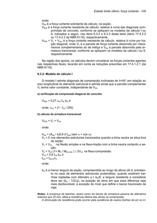 Estado limite último: força cortante - 105
onde:
VSd é a força cortante solicitante de cálculo, na seção;
VRd2 é a força cortante resistente de cálculo, relativa à ruína das diagonais com-
primidas de concreto, conforme se apliquem os modelos de cálculo I ou
II, indicados a seguir, nos itens 6.3.2 e 6.3.3 deste texto (itens 17.4.2.2
ou 17.4.2.3 da NBR 6118), respectivamente.
VRd3 = Vc + Vsw, é a força cortante resistente de cálculo, relativa à ruína por tra-
ção diagonal, onde Vc é a parcela de força cortante absorvida por meca-
nismos complementares ao de treliça e Vsw a parcela absorvida pela ar-
madura transversal, conforme se apliquem os modelos de cálculo I ou II,
respectivamente
Na região dos apoios, os cálculos devem considerar as forças cortantes agentes
nas respectivas faces, levando em conta as reduções prescritas em 17.4.1.2.1 (da
NBR 6118).
6.3.2- Modelo de cálculo I
O modelo I admite diagonais de compressão inclinadas de θ=45° em relação ao
eixo longitudinal do elemento estrutural e admite ainda que a parcela complementar
Vc tenha valor constante, independente de VSd.
a) verificação da compressão diagonal do concreto
VRd2 = 0,27 αv2 fcd bw d
onde: αv2 = (1 - fck / 250)
b) cálculo da armadura transversal
VRd3 = Vc + Vsw
onde:
Vsw = (Asw / s)0,9 d fywd (sen α + cos α)
Vc = 0 nos elementos estruturais tracionados quando a linha neutra se situa fora
da seção;
Vc = Vc0 na flexão simples e na flexo-tração com a linha neutra cortando a se-
ção;
Vc = Vc0 (1+ Mo / MSd,máx ) ≤ 2Vc0 na flexo-compressão
Vc0 = 0,6 fctd bw d
fctd = fctk,inf/γc
onde:
bw é a menor largura da seção, compreendida ao longo da altura útil d; entretan-
to no caso de elementos estruturais protendidos, quando existirem bai-
nhas injetadas com diâmetro φ > bw/8, a largura resistente a considerar
deve ser (bw - 1/2Σφ), na posição da alma em que essa diferença seja
mais desfavorável, à exceção do nível que define o banzo tracionado da
viga;
Notas: A presença de bainhas, assim como de barras de armadura passiva de diâmetros
maiores que 25 mm, afeta a resistência efetiva das almas na compressão.
A diminuição da resistência pode ocorrer pela existência de vazios (bolhas de ar) no in-
 