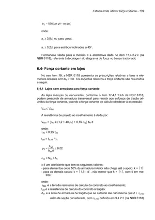 Estado limite último: força cortante - 109
onde:
aA ≥ 0,5d, no caso geral;
aA ≥ 0,2d, para estribos inclinados a 45°.
Permanece válida para o modelo II a alternativa dada no item 17.4.2.2.c (da
NBR 6118), referente à decalagem do diagrama de força no banzo tracionado
6.4- Força cortante em lajes
No seu item 19, a NBR 6118 apresenta as prescrições relativas a lajes e ele-
mentos lineares com bw ≥ 5d. Os aspectos relativos a força cortante são resumidos
a seguir.
6.4.1- Lajes sem armadura para força cortante
As lajes maciças ou nervuradas, conforme o item 17.4.1.1.2-b da NBR 6118,
podem prescindir de armadura transversal para resistir aos esforços de tração ori-
undos da força cortante, quando a força cortante de cálculo obedecer à expressão:
VSd ≤ VRd1
A resistência de projeto ao cisalhamento é dada por:
VRd1 = [τRd k (1,2 + 40 ρ1) + 0,15 σcp] bw d
onde:
τRd = 0,25 fctd
fctd = fck,inf / γc
σcp = Nsd / Ac
k é um coeficiente que tem os seguintes valores:
- para elementos onde 50% da armadura inferior não chega até o apoio: k = 1
- para os demais casos: k = 1,6 - d, não menor que k = 1, com d em me-
tros;
onde:
Rd
τ é a tensão resistente de cálculo do concreto ao cisalhamento;
fctd é a resistência de cálculo do concreto à tração;
As1 é a área de armadura de tração que se estende até não menos que d + Ab,nec
além da seção considerada, com Ab,nec definido em 9.4.2.5 (da NBR 6118)
)
g
cot
g
(cot
d
5
,
0
a α
−
θ
=
A
02
.
0
d
b
A
w
1
s
1 ≤
=
ρ
 