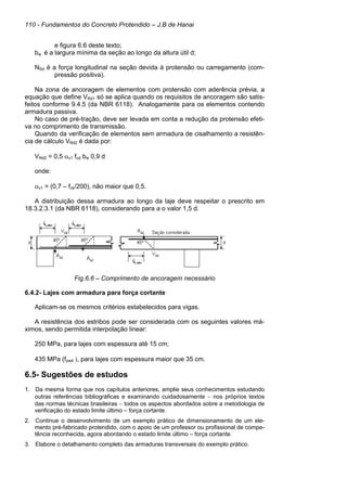 110 - Fundamentos do Concreto Protendido – J.B de Hanai
e figura 6.6 deste texto;
bw é a largura mínima da seção ao longo da altura útil d;
NSd é a força longitudinal na seção devida à protensão ou carregamento (com-
pressão positiva).
Na zona de ancoragem de elementos com protensão com aderência prévia, a
equação que define VRd1 só se aplica quando os requisitos de ancoragem são satis-
feitos conforme 9.4.5 (da NBR 6118). Analogamente para os elementos contendo
armadura passiva.
No caso de pré-tração, deve ser levada em conta a redução da protensão efeti-
va no comprimento de transmissão.
Quando da verificação de elementos sem armadura de cisalhamento a resistên-
cia de cálculo VRd2 é dada por:
VRd2 = 0,5 αv1 fcd bw 0,9 d
onde:
αv1 = (0,7 – fck/200), não maior que 0,5.
A distribuição dessa armadura ao longo da laje deve respeitar o prescrito em
18.3.2.3.1 (da NBR 6118), considerando para a o valor 1,5 d.
Fig.6.6 – Comprimento de ancoragem necessário
6.4.2- Lajes com armadura para força cortante
Aplicam-se os mesmos critérios estabelecidos para vigas.
A resistência dos estribos pode ser considerada com os seguintes valores má-
ximos, sendo permitida interpolação linear:
250 MPa, para lajes com espessura até 15 cm;
435 MPa (fywd ), para lajes com espessura maior que 35 cm.
6.5- Sugestões de estudos
1. Da mesma forma que nos capítulos anteriores, amplie seus conhecimentos estudando
outras referências bibliográficas e examinando cuidadosamente − nos próprios textos
das normas técnicas brasileiras − todos os aspectos abordados sobre a metodologia de
verificação do estado limite último – força cortante.
2. Continue o desenvolvimento de um exemplo prático de dimensionamento de um ele-
mento pré-fabricado protendido, com o apoio de um professor ou profissional de compe-
tência reconhecida, agora abordando o estado limite último – força cortante.
3. Elabore o detalhamento completo das armaduras transversais do exemplo prático.
 