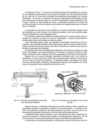 Conceituação inicial - 9
O esquema da Fig. 1.11 mostra um fluxograma típico de operações em uma pis-
ta de protensão, demonstrando as principais atividades que são realizadas dentro
de um ciclo de 24 horas para produção de elementos pré-moldados de concreto
protendido. O uso de um conjunto de técnicas relativamente requintadas (produ-
ção, lançamento e adensamento do concreto mecanizados, fôrmas especiais, cura
a vapor, cimento de alta resistência inicial, e protensão) permite que no prazo de
um dia se produza um lote de peças que já podem ser despachadas para o local da
obra e montadas.
* * *
A produção de elementos pré-moldados de concreto protendido também pode
ser realizada por outra maneira, com aderência posterior, sem uso de pistas espe-
ciais de protensão e outras instalações fixas.
Por exemplo, vigas pré-moldadas de superestruturas de pontes podem ser pro-
duzidas em canteiro de obras no local de implantação, e depois transportadas e
posicionadas sobre as travessas de apoio e pilares.
Para execução dessas vigas, por ocasião da montagem das fôrmas e das ar-
maduras, são instalados também tubos flexíveis (em geral de chapa metálica corru-
gada) chamados de bainhas pelos quais são introduzidos os cabos de aço que pro-
piciarão a execução da protensão.
As bainhas devem ser perfeitamente estanques, de modo que quando as vigas
forem concretadas, não haja penetração de concreto ou calda de cimento no seu
interior, deixando assim o espaço livre para a passagem da armadura de protensão.
Depois de ter o concreto atingido resistência suficiente (com cura normal ou
acelerada), os cabos de aço de protensão, passantes pelas bainhas, são traciona-
dos por meio de macacos hidráulicos. É efetuada então a ancoragem dos cabos
nas suas extremidades, utilizando-se dispositivos especiais (ancoragens em cunha,
porcas rosqueadas, blocos especiais de concreto, etc.).
Fig.1.12- Exemplo de aplicação: protensão
com aderência posterior
Fig.1.13- Exemplo de ancoragem com cunhas
de aço
Nesse momento, o elemento estrutural de concreto passa a sofrer, portanto, as
solicitações devidas à protensão e também do seu peso próprio. A armadura utili-
zada na protensão, entretanto, não está aderida ao concreto, uma vez que os ca-
bos estavam passantes (livremente, a não ser pelo atrito) pelas bainhas.
A aderência entre cabos e bainhas, e por conseguinte com todo o elemento es-
trutural de concreto, é efetuada pela injeção, com equipamento apropriado, de cal-
da de cimento no interior das bainhas de modo a preenchê-la completamente.
A protensão com aderência posterior, realizada por meio de processos como es-
 