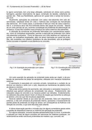 10 - Fundamentos do Concreto Protendido – J.B de Hanai
te agora comentado, tem uma larga utilização, sobretudo em obras como pontes,
barragens, grandes reservatórios de água, contenção de taludes, coberturas de
grande vão. Pela sua flexibilidade, aplica-se em quase todo o campo da Constru-
ção Civil.
Atualmente, aplicações da protensão com cabos não-aderentes têm sido de-
senvolvidas, sobretudo tendo em vista a melhoria das condições de manutenção
das estruturas. Em muitos casos, a protensão é feita por meio de cabos externos,
isto é, a armadura ativa não fica embutida dentro das peças de concreto. Depois
de um certo período de uso, havendo constatação de problemas de deterioração da
armadura, é mais fácil substituir essa armadura de cabos externos não-aderentes.
A utilização de armaduras de protensão fabricadas com características especi-
ais, como as cordoalhas engraxadas, permite a execução de protensão com cabos
não-aderentes embutidos. Como se descreve com mais detalhes em capítulos se-
guintes, as cordoalhas engraxadas, além de serem banhadas em graxa de prote-
ção, são revestidas com plástico (polietileno de alta densidade), que as protegem
contra corrosão e impedem a sua aderência ao concreto.
Ref. Eugênio Cauduro
Ref. Eugênio Cauduro
Fig.1.14- Ilustração de protensão com cabos
externos
Fig.1.15- Constituição das cordoalhas
engraxadas
* * *
Um outro exemplo de aplicação da protensão pode ainda ser citado: o da pro-
tensão de pavimentos de pistas de aeroportos, efetuada com macacos hidráulicos
externos.
O pavimento é executado em concreto armado, tomando-se o cuidado de se
diminuir ao máximo o atrito com o solo, dispondo-se membranas de plástico entre
as placas e o terreno.
Nas juntas entre painéis do pavimento, são colocados e acionados macacos hi-
dráulicos que aplicam esforços de compressão nas placas. Posteriomente, são
colocados calços de concreto e os macacos podem ser retirados. Evidentemente,
na cabeceira das pistas devem haver um bloco de reação que transmita os esforços
ao terreno, uma vez que não há placas adjacentes.
Deve-se salientar desde já que esse tipo de protensão, feita com dispositivos
externos, e não com armadura de protensão interna, apresenta o inconveniente de
grande perda de protensão ao longo do tempo, em conseqüência da fluência e da
retração do concreto, o que será discutido mais adiante.
* * *
A última observação permite a inclusão aqui de alguns comentários gerais sobre
a questão de dispositivos internos ou externos de aplicação da protensão.
Em alguns exemplos, inclusive aqueles apresentados logo no início, a protensão
é aplicada por meio de algum processo em estruturas de materiais quaisquer, ca-
racterizando-se então estruturas protendidas de madeira, aço, concreto, etc.
 