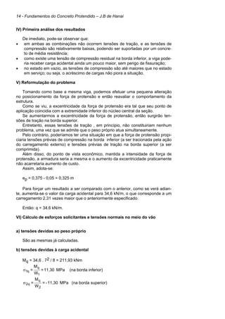 14 - Fundamentos do Concreto Protendido – J.B de Hanai
IV) Primeira análise dos resultados
De imediato, pode-se observar que:
• em ambas as combinações não ocorrem tensões de tração, e as tensões de
compressão são relativamente baixas, podendo ser suportadas por um concre-
to de média resistência;
• como existe uma tensão de compressão residual na borda inferior, a viga pode-
ria receber carga acidental ainda um pouco maior, sem perigo de fissuração;
• no estado em vazio, as tensões de compressão são até maiores que no estado
em serviço; ou seja, o acréscimo de cargas não piora a situação.
V) Reformulação do problema
Tomando como base a mesma viga, podemos efetuar uma pequena alteração
no posicionamento da força de protensão e então reavaliar o comportamento da
estrutura.
Como se viu, a excentricidade da força de protensão era tal que seu ponto de
aplicação coincidia com a extremidade inferior do núcleo central da seção.
Se aumentarmos a excentricidade da força de protensão, então surgirão ten-
sões de tração na borda superior.
Entretanto, essas tensões de tração , em princípio, não constituiriam nenhum
problema, uma vez que se admite que o peso próprio atua simultaneamente.
Pelo contrário, poderíamos ter uma situação em que a força de protensão propi-
ciaria tensões prévias de compressão na borda inferior (a ser tracionada pela ação
do carregamento externo) e tensões prévias de tração na borda superior (a ser
comprimida).
Além disso, do ponto de vista econômico, mantida a intensidade da força de
protensão, a armadura seria a mesma e o aumento da excentricidade praticamente
não acarretaria aumento de custo.
Assim, adota-se:
ep = 0,375 - 0,05 = 0,325 m
Para forçar um resultado a ser comparado com o anterior, como se verá adian-
te, aumenta-se o valor da carga acidental para 34,6 kN/m, o que corresponde a um
carregamento 2,31 vezes maior que o anteriormente especificado.
Então: q = 34,6 kN/m.
VI) Cálculo de esforços solicitantes e tensões normais no meio do vão
a) tensões devidas ao peso próprio
São as mesmas já calculadas.
b) tensões devidas à carga acidental
Mq = 34,6 . 72 / 8 = 211,93 kNm
MPa
11,30
=
W
M
=
1
q
q
1
σ (na borda inferior)
MPa
11,30
-
=
W
M
=
2
q
q
2
σ (na borda superior)
 