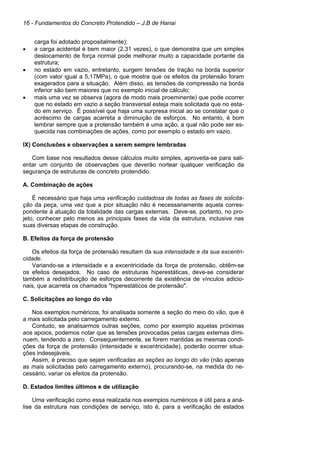 16 - Fundamentos do Concreto Protendido – J.B de Hanai
carga foi adotado propositalmente);
• a carga acidental é bem maior (2,31 vezes), o que demonstra que um simples
deslocamento de força normal pode melhorar muito a capacidade portante da
estrutura;
• no estado em vazio, entretanto, surgem tensões de tração na borda superior
(com valor igual a 5,17MPa), o que mostra que os efeitos da protensão foram
exagerados para a situação. Além disso, as tensões de compressão na borda
inferior são bem maiores que no exemplo inicial de cálculo;
• mais uma vez se observa (agora de modo mais proeminente) que pode ocorrer
que no estado em vazio a seção transversal esteja mais solicitada que no esta-
do em serviço. É possível que haja uma surpresa inicial ao se constatar que o
acréscimo de cargas acarreta a diminuição de esforços. No entanto, é bom
lembrar sempre que a protensão também é uma ação, a qual não pode ser es-
quecida nas combinações de ações, como por exemplo o estado em vazio.
IX) Conclusões e observações a serem sempre lembradas
Com base nos resultados desse cálculos muito simples, aproveita-se para sali-
entar um conjunto de observações que deverão nortear qualquer verificação da
segurança de estruturas de concreto protendido.
A. Combinação de ações
É necessário que haja uma verificação cuidadosa de todas as fases de solicita-
ção da peça, uma vez que a pior situação não é necessariamente aquela corres-
pondente à atuação da totalidade das cargas externas. Deve-se, portanto, no pro-
jeto, conhecer pelo menos as principais fases da vida da estrutura, inclusive nas
suas diversas etapas de construção.
B. Efeitos da força de protensão
Os efeitos da força de protensão resultam da sua intensidade e da sua excentri-
cidade.
Variando-se a intensidade e a excentricidade da força de protensão, obtêm-se
os efeitos desejados. No caso de estruturas hiperestáticas, deve-se considerar
também a redistribuição de esforços decorrente da existência de vínculos adicio-
nais, que acarreta os chamados "hiperestáticos de protensão".
C. Solicitações ao longo do vão
Nos exemplos numéricos, foi analisada somente a seção do meio do vão, que é
a mais solicitada pelo carregamento externo.
Contudo, se analisarmos outras seções, como por exemplo aquelas próximas
aos apoios, podemos notar que as tensões provocadas pelas cargas externas dimi-
nuem, tendendo a zero. Consequentemente, se forem mantidas as mesmas condi-
ções da força de protensão (intensidade e excentricidade), poderão ocorrer situa-
ções indesejáveis.
Assim, é preciso que sejam verificadas as seções ao longo do vão (não apenas
as mais solicitadas pelo carregamento externo), procurando-se, na medida do ne-
cessário, variar os efeitos da protensão.
D. Estados limites últimos e de utilização
Uma verificação como essa realizada nos exemplos numéricos é útil para a aná-
lise da estrutura nas condições de serviço, isto é, para a verificação de estados
 