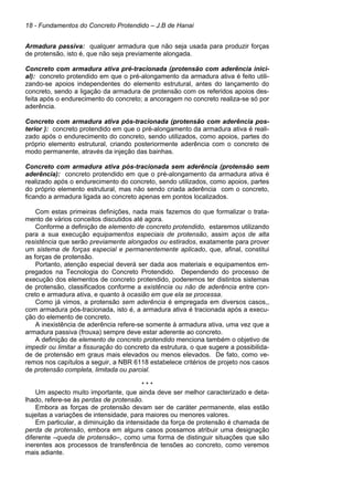18 - Fundamentos do Concreto Protendido – J.B de Hanai
Armadura passiva: qualquer armadura que não seja usada para produzir forças
de protensão, isto é, que não seja previamente alongada.
Concreto com armadura ativa pré-tracionada (protensão com aderência inici-
al): concreto protendido em que o pré-alongamento da armadura ativa é feito utili-
zando-se apoios independentes do elemento estrutural, antes do lançamento do
concreto, sendo a ligação da armadura de protensão com os referidos apoios des-
feita após o endurecimento do concreto; a ancoragem no concreto realiza-se só por
aderência.
Concreto com armadura ativa pós-tracionada (protensão com aderência pos-
terior ): concreto protendido em que o pré-alongamento da armadura ativa é reali-
zado após o endurecimento do concreto, sendo utilizados, como apoios, partes do
próprio elemento estrutural, criando posteriormente aderência com o concreto de
modo permanente, através da injeção das bainhas.
Concreto com armadura ativa pós-tracionada sem aderência (protensão sem
aderência): concreto protendido em que o pré-alongamento da armadura ativa é
realizado após o endurecimento do concreto, sendo utilizados, como apoios, partes
do próprio elemento estrutural, mas não sendo criada aderência com o concreto,
ficando a armadura ligada ao concreto apenas em pontos localizados.
Com estas primeiras definições, nada mais fazemos do que formalizar o trata-
mento de vários conceitos discutidos até agora.
Conforme a definição de elemento de concreto protendido, estaremos utilizando
para a sua execução equipamentos especiais de protensão, assim aços de alta
resistência que serão previamente alongados ou estirados, exatamente para prover
um sistema de forças especial e permanentemente aplicado, que, afinal, constitui
as forças de protensão.
Portanto, atenção especial deverá ser dada aos materiais e equipamentos em-
pregados na Tecnologia do Concreto Protendido. Dependendo do processo de
execução dos elementos de concreto protendido, poderemos ter distintos sistemas
de protensão, classificados conforme a existência ou não de aderência entre con-
creto e armadura ativa, e quanto à ocasião em que ela se processa.
Como já vimos, a protensão sem aderência é empregada em diversos casos,,
com armadura pós-tracionada, isto é, a armadura ativa é tracionada após a execu-
ção do elemento de concreto.
A inexistência de aderência refere-se somente à armadura ativa, uma vez que a
armadura passiva (frouxa) sempre deve estar aderente ao concreto.
A definição de elemento de concreto protendido menciona também o objetivo de
impedir ou limitar a fissuração do concreto da estrutura, o que sugere a possibilida-
de de protensão em graus mais elevados ou menos elevados. De fato, como ve-
remos nos capítulos a seguir, a NBR 6118 estabelece critérios de projeto nos casos
de protensão completa, limitada ou parcial.
* * *
Um aspecto muito importante, que ainda deve ser melhor caracterizado e deta-
lhado, refere-se às perdas de protensão.
Embora as forças de protensão devam ser de caráter permanente, elas estão
sujeitas a variações de intensidade, para maiores ou menores valores.
Em particular, a diminuição da intensidade da força de protensão é chamada de
perda de protensão, embora em alguns casos possamos atribuir uma designação
diferente –queda de protensão–, como uma forma de distinguir situações que são
inerentes aos processos de transferência de tensões ao concreto, como veremos
mais adiante.
 