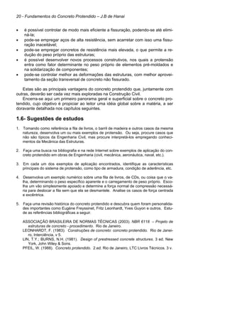 20 - Fundamentos do Concreto Protendido – J.B de Hanai
• é possível controlar de modo mais eficiente a fissuração, podendo-se até elimi-
ná-la;
• pode-se empregar aços de alta resistência, sem acarretar com isso uma fissu-
ração inaceitável;
• pode-se empregar concretos de resistência mais elevada, o que permite a re-
dução do peso próprio das estruturas;
• é possível desenvolver novos processos construtivos, nos quais a protensão
entra como fator determinante no peso próprio de elementos pré-moldados e
na solidarização de componentes;
• pode-se controlar melhor as deformações das estruturas, com melhor aprovei-
tamento da seção transversal de concreto não fissurado.
Estas são as principais vantagens do concreto protendido que, juntamente com
outras, deverão ser cada vez mais exploradas na Construção Civil.
Encerra-se aqui um primeiro panorama geral e superficial sobre o concreto pro-
tendido, cujo objetivo é propiciar ao leitor uma idéia global sobre a matéria, a ser
doravante detalhada nos capítulos seguintes.
1.6- Sugestões de estudos
1. Tomando como referência a fila de livros, o barril de madeira e outros casos da mesma
natureza, desenvolva um ou mais exemplos de protensão. Ou seja, procure casos que
não são típicos da Engenharia Civil, mas procure interpretá-los empregando conheci-
mentos da Mecânica das Estruturas.
2. Faça uma busca na bibliografia e na rede Internet sobre exemplos de aplicação do con-
creto protendido em obras de Engenharia (civil, mecânica, aeronáutica, naval, etc.).
3. Em cada um dos exemplos de aplicação encontrados, identifique as características
principais do sistema de protensão, como tipo de armadura, condição de aderência, etc.
4. Desenvolva um exemplo numérico sobre uma fila de livros, de CDs, ou coisa que o va-
lha, determinando o peso específico aparente e o carregamento de peso próprio. Esco-
lha um vão simplesmente apoiado e determine a força normal de compressão necessá-
ria para deslocar a fila sem que ela se desmantele. Analise os casos de força centrada
e excêntrica.
5. Faça uma revisão histórica do concreto protendido e descubra quem foram personalida-
des importantes como Eugène Freyssinet, Fritz Leonhardt, Yves Guyon e outros. Estu-
de as referências bibliográficas a seguir.
ASSOCIAÇÃO BRASILEIRA DE NORMAS TÉCNICAS (2003). NBR 6118 – Projeto de
estruturas de concreto - procedimento. Rio de Janeiro.
LEONHARDT, F. (1983). Construções de concreto: concreto protendido. Rio de Janei-
ro, Interciência, v 5.
LIN, T.Y.; BURNS, N.H. (1981). Design of prestressed concrete structures. 3 ed. New
York, John Wiley & Sons.
PFEIL, W. (1988). Concreto protendido. 2.ed. Rio de Janeiro, LTC Livros Técnicos. 3 v.
 