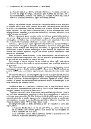 22 - Fundamentos do Concreto Protendido – J.B de Hanai
ção mais elevado, o que diminui tanto as deformações imediatas como as que
ocorrem ao longo do tempo, provocadas pela fluência do concreto. Isto é
importante também, como se verá adiante, na redução do efeito de perda de
protensão causada pela retração e pela fluência do concreto.
* * *
Além da necessidade de boa resistência e de controle específico da retração e
da fluência, é importante que o concreto tenha boas características de compacida-
de e baixa permeabilidade, para que se tenha uma proteção eficiente da armadura
contra corrosão. No caso de concreto protendido, o aço da armadura ativa, solici-
tado por tensões elevadas, torna-se mais susceptível à corrosão, sobretudo a cha-
mada "corrosão sob tensão".
Enfim, é necessário que o concreto tenha as melhores características tanto no
que se refere às propriedades mecânicas como no que se refere à durabilidade das
construções, com todo o rigor compatível com os elevados requisitos de desempe-
nho normalmente impostos às estruturas de concreto protendido.
Para isso, é preciso que sejam rigorosamente observadas as recomendações
da tecnologia de produção de concretos, tomando-se as devidas precauções com
relação ao uso de tipos mais adequados de cimento, de agregados devidamente
selecionados quanto à origem mineralógica e granulometria, de proporções ade-
quadas entre cimento, agregado e água e de aditivos que não prejudiquem a inte-
gridade das armaduras.
Além do cimento portland comum, podem, eventualmente, ser empregados ci-
mentos especiais sendo dentre os mais comuns, o cimento de alta resistência inici-
al, o pozolânico, e de alto forno e mesmo o branco.
Por exemplo, o uso do cimento de alta resistência inicial (ARI) pode ser de
grande importância na diminuição do tempo necessário para se efetuar a desforma
de uma peça.
Além disso, podem ser necessários, ou interessantes, em certos casos, concre-
tos especiais como os de alta resistência (CAR - Concreto de Alta Resistência, su-
perior a 50 MPa), ou concretos de aglomerantes à base de polímeros, como o epo-
xi.
Em algumas situações são empregados agregados leves para se reduzir ainda
mais o peso próprio dos elementos pré-moldados, como por exemplo os agregados
de argila expandida. Como este agregado tem menor rigidez que outros, como o
basalto e o granito, resulta um concreto com menor módulo de deformação, o que
deve ser levado em conta no cálculo.
* * *
Conforme a NBR 6118 (ver item 7.4 dessa norma), “a durabilidade das estrutu-
ras é altamente dependente das características do concreto e da espessura e qua-
lidade do concreto do cobrimento da armadura”.
“Ensaios comprobatórios de desempenho da durabilidade da estrutura frente ao
tipo e nível de agressividade previsto em projeto devem estabelecer os parâmetros
mínimos a serem atendidos. Na falta destes e devido à existência de uma forte cor-
respondência entre a relação água/cimento ou água/aglomerante, a resistência à
compressão do concreto e sua durabilidade, permite-se adotar os requisitos míni-
mos expressos na tabela 7.1” (Tabela 2.1 deste texto).
Em complementação aos dados da tabela, a NBR 6118 estabelece outras con-
dições, como:
− os requisitos das tabelas 7.1 e 7.2 (da NBR 6118) são válidos para concre-
tos executados com cimento portland que atenda às especificações das
normas brasileiras em cada caso;
− não é permitido o uso de aditivos contendo cloreto na sua composição em
estruturas de concreto armado ou protendido;
 