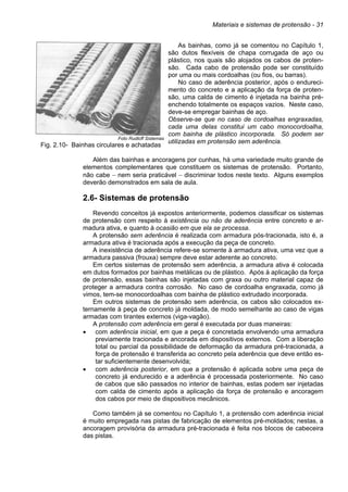 Materiais e sistemas de protensão - 31
Foto Rudloff Sistemas
Fig. 2.10- Bainhas circulares e achatadas
As bainhas, como já se comentou no Capítulo 1,
são dutos flexíveis de chapa corrugada de aço ou
plástico, nos quais são alojados os cabos de proten-
são. Cada cabo de protensão pode ser constituído
por uma ou mais cordoalhas (ou fios, ou barras).
No caso de aderência posterior, após o endureci-
mento do concreto e a aplicação da força de proten-
são, uma calda de cimento é injetada na bainha pré-
enchendo totalmente os espaços vazios. Neste caso,
deve-se empregar bainhas de aço.
Observe-se que no caso de cordoalhas engraxadas,
cada uma delas constitui um cabo monocordoalha,
com bainha de plástico incorporada. Só podem ser
utilizadas em protensão sem aderência.
Além das bainhas e ancoragens por cunhas, há uma variedade muito grande de
elementos complementares que constituem os sistemas de protensão. Portanto,
não cabe − nem seria praticável − discriminar todos neste texto. Alguns exemplos
deverão demonstrados em sala de aula.
2.6- Sistemas de protensão
Revendo conceitos já expostos anteriormente, podemos classificar os sistemas
de protensão com respeito à existência ou não de aderência entre concreto e ar-
madura ativa, e quanto à ocasião em que ela se processa.
A protensão sem aderência é realizada com armadura pós-tracionada, isto é, a
armadura ativa é tracionada após a execução da peça de concreto.
A inexistência de aderência refere-se somente à armadura ativa, uma vez que a
armadura passiva (frouxa) sempre deve estar aderente ao concreto.
Em certos sistemas de protensão sem aderência, a armadura ativa é colocada
em dutos formados por bainhas metálicas ou de plástico. Após à aplicação da força
de protensão, essas bainhas são injetadas com graxa ou outro material capaz de
proteger a armadura contra corrosão. No caso de cordoalha engraxada, como já
vimos, tem-se monocordoalhas com bainha de plástico extrudado incorporada.
Em outros sistemas de protensão sem aderência, os cabos são colocados ex-
ternamente à peça de concreto já moldada, de modo semelhante ao caso de vigas
armadas com tirantes externos (viga-vagão).
A protensão com aderência em geral é executada por duas maneiras:
• com aderência inicial, em que a peça é concretada envolvendo uma armadura
previamente tracionada e ancorada em dispositivos externos. Com a liberação
total ou parcial da possibilidade de deformação da armadura pré-tracionada, a
força de protensão é transferida ao concreto pela aderência que deve então es-
tar suficientemente desenvolvida;
• com aderência posterior, em que a protensão é aplicada sobre uma peça de
concreto já endurecido e a aderência é processada posteriormente. No caso
de cabos que são passados no interior de bainhas, estas podem ser injetadas
com calda de cimento após a aplicação da força de protensão e ancoragem
dos cabos por meio de dispositivos mecânicos.
Como também já se comentou no Capítulo 1, a protensão com aderência inicial
é muito empregada nas pistas de fabricação de elementos pré-moldados; nestas, a
ancoragem provisória da armadura pré-tracionada é feita nos blocos de cabeceira
das pistas.
 