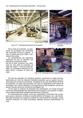 32 - Fundamentos do Concreto Protendido – J.B de Hanai
Fonte: Cauduro, E. (2003)
Fig. 2.11– Vista geral das linhas de produção
Fig. 2.12– Produção de lajes por
extrusão
Numa pista de protensão, as cabe-
ceiras de ancoragem das cordoalhas
são chamadas de ativa e passiva. A
ativa é aquela pela qual é feito o esti-
ramento dos cabos.
As características das cabeceiras
dependem do tipo de elemento que
está sendo produzido na pista.
Na foto ao lado mostra-se uma cabe-
ceira de uma pista de protensão de
vigas tipo duplo-T. Como se pode per-
ceber, as cordoalhas distribuem-se no
talão inferior e também na alma das
vigas.
Fig. 2.13– Exemplo de uma cabeceira de ancoragem
No caso de protensão com aderência posterior, geralmente os cabos são pós-
tracionados por meio de macacos hidráulicos especiais, que se apoiam nas pró-
prias peças de concreto já endurecido. Chegando-se ao valor especificado da forca
de protensão, os cabos são ancorados por meio de dispositivos como placas de
ancoragem com cunhas metálicas ou de argamassa de alta resistência, porcas es-
peciais, grandes blocos de concreto de ancoragem, etc.
Via de regra os sistemas de protensão são patenteados, em função principal-
mente das particularidades dos dispositivos de ancoragem e do processo e respec-
tivos macacos hidráulicos utilizados para tracionar a armadura.
As informações para projeto, como tipo, capacidade e dimensões das ancora-
gens ativas e passivas, armaduras complementares de fretagem, etc., são forneci-
das pelas empresas que exploram a patente de cada sistema de protensão. Essas
mesmas empresas, ou outras licenciadas, oferecem serviços especializados na
obra.
placa de
ancoragem
perfurada
extensão da
placa
cunhas e
porta-cunhas
perfis de reação
macacos de
“desprotensão”
placa de
ancoragem
perfurada
extensão da
placa
cunhas e
porta-cunhas
perfis de reação
macacos de
“desprotensão”
 