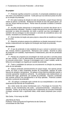 ii - Fundamentos do Concreto Protendido – J.B de Hanai
Ao projetar:
1º - Protender significa comprimir o concreto. A compressão estabelece-se ape-
nas onde o encurtamento é possível. Cuide para que sua estrutura possa encurtar-
se na direção da protensão.
2º - Em cada mudança de direção do cabo de protensão, surgem forças internas
radiais ao aplicar a protensão. Mudanças de direção do eixo das peças geram, por
sua vez, forças internas de desvio. Pense nisso ao proceder a análise e o dimensi-
onamento.
3º - As altas tensões admissíveis à compressão do concreto não devem ser in-
condicionalmente utilizadas! Escolha a seção transversal de concreto adequada a
acomodar os cabos de protensão, de modo a permitir sua boa concretagem, do
contrário não se consegue na obra executar o concreto de consistência seca a ser
vibrado, necessário ao concreto protendido.
4º - Evite tensões de tração sob peso próprio e desconfie da resistência à tração
do concreto.
5º - Disponha armadura passiva de preferência na direção transversal à da pro-
tensão e especialmente nas regiões de introdução das forças de protensão.
Ao construir:
6º - O aço de protensão é mais resistente do que o comum e sensível à corro-
são, mossas, dobras e aquecimento. Manipule-o com cuidado. Assente os cabos
de protensão com exatidão, impermeáveis e indeslocáveis, para não ser penalizado
pelo atrito.
7º - Planeje seu programa de concretagem de modo que todo o concreto possa
ser bem vibrado, e que as deformações do escoramento não provoquem fissuras
no concreto ainda jovem. Execute a concretagem com o maior cuidado, senão as
falhas de concretagem se vingarão por ocasião da protensão.
8º - Teste a mobilidade da estrutura ao encurtamento na direção da protensão,
antes de sua aplicação.
9º - Aplique protensão prematuramente em peças longas, mas apenas parcial-
mente, de modo a obter moderadas tensões de compressão, capazes de evitar
fissuras de retração e temperatura. Só aplique a força total de protensão quando o
concreto apresentar resistência suficiente. As solicitações mais desfavoráveis no
concreto têm lugar, geralmente, por ocasião da protensão. Execute a protensão
sob controle contínuo dos alongamentos e da força aplicada. Preencha cuidado-
samente o protocolo de protensão!
10º - Só aplique a protensão após controle de sua exeqüibilidade e sob estrita
observância das Normas de Procedimento.
Se o leitor ainda não estiver familiarizado com a Tecnologia do Concreto Pro-
tendido, os dez mandamentos não serão − compreensivelmente − entendidos por
completo. Porém, se ao final do estudo dos Fundamentos do Concreto Protendido
conseguir entender todo o significado deles, então estará preparado para cumpri-
los.
São Carlos, 15 de março de 2005
João Bento de Hanai
Professor Titular da Escola de Engenharia de são Carlos da
Universidade de São Paulo
 