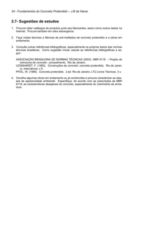34 - Fundamentos do Concreto Protendido – J.B de Hanai
2.7- Sugestões de estudos
1. Procure obter catálogos de produtos junto aos fabricantes, assim como outros dados na
Internet. Procure também em sites estrangeiros.
2. Faça visitas técnicas a fábricas de pré-moldados de concreto protendido e a obras em
andamento.
3. Consulte outras referências bibliográficas, especialmente os próprios textos das normas
técnicas brasileiras. Como sugestão inicial, estude as referências bibliográficas a se-
guir.
ASSOCIAÇÃO BRASILEIRA DE NORMAS TÉCNICAS (2003). NBR 6118 – Projeto de
estruturas de concreto - procedimento. Rio de Janeiro.
LEONHARDT, F. (1983). Construções de concreto: concreto protendido. Rio de Janei-
ro, Interciência, v 5.
PFEIL, W. (1988). Concreto protendido. 2.ed. Rio de Janeiro, LTC Livros Técnicos. 3 v.
4. Escolha algumas obras em andamento ou já construídas e procure caracterizar as clas-
ses de agressividade ambiental. Especifique, de acordo com as prescrições da NBR
6118, as características desejáveis do concreto, especialmente do cobrimento da arma-
dura.
 