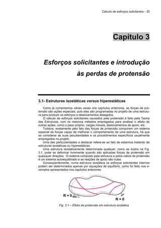 Cálculo de esforços solicitantes - 35
Capítulo 3
Esforços solicitantes e introdução
às perdas de protensão
3.1- Estruturas isostáticas versus hiperestáticas
Como já comentamos várias vezes nos capítulos anteriores, as forças de pro-
tensão são ações especiais, pois elas são programadas no projeto de uma estrutu-
ra para produzir os esforços e deslocamentos desejados.
O cálculo de esforços solicitantes causados pela protensão é feito pela Teoria
das Estruturas, com os mesmos métodos empregados para analisar o efeito de
outras ações, como o peso próprio, cargas móveis, deslocamentos de apoio, etc.
Todavia, exatamente pelo fato das forças de protensão comporem um sistema
especial de forças capaz de melhorar o comportamento de uma estrutura, há que
se considerar as suas peculiaridades e os procedimentos específicos usualmente
empregados no projeto.
Uma das particularidades a destacar refere-se ao fato de estarmos tratando de
estruturas isostáticas ou hiperestáticas.
Uma estrutura isostaticamente determinada qualquer, como se ilustra na Fig.
3.1, pode se deformar livremente quando são aplicadas forças de protensão em
quaisquer direções. O sistema composto pela estrutura e pelos cabos de protensão
é um sistema autoequilibrado e as reações de apoio são nulas.
Conseqüentemente, numa estrutura isostática os esforços solicitantes internos
podem ser determinados apenas por equações de equilíbrio, como foi feito nos e-
xemplos apresentados nos capítulos anteriores.
R = 0
R = 0
Fig. 3.1 – Efeito da protensão em estrutura isostática
 