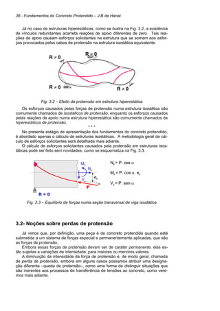 36 - Fundamentos do Concreto Protendido – J.B de Hanai
Já no caso de estruturas hiperestáticas, como se ilustra na Fig. 3.2, a existência
de vínculos redundantes acarreta reações de apoio diferentes de zero. Tais rea-
ções de apoio causam esforços solicitantes na estrutura que se somam aos esfor-
ços provocados pelos cabos de protensão na estrutura isostática equivalente.
R ≠ 0
R ≠ 0
R ≠ 0
R ≠ 0
Fig. 3.2 – Efeito da protensão em estrutura hiperestática
Os esforços causados pelas forças de protensão numa estrutura isostática são
comumente chamados de isostáticos de protensão, enquanto os esforços causados
pelas reações de apoio numa estrutura hiperestática são comumente chamados de
hiperestáticos de protensão.
* * *
No presente estágio de apresentação dos fundamentos do concreto protendido,
é abordado apenas o cálculo de estruturas isostáticas. A metodologia geral de cál-
culo de esforços solicitantes será detalhada mais adiante.
O cálculo de esforços solicitantes causados pela protensão em estruturas isos-
táticas pode ser feito sem novidades, como se esquematiza na Fig. 3.3.
Fig. 3.3 – Equilíbrio de forças numa seção transversal de viga isostática
3.2- Noções sobre perdas de protensão
Já vimos que, por definição, uma peça é de concreto protendido quando está
submetida a um sistema de forças especial e permanentemente aplicadas, que são
as forças de protensão.
Embora essas forças de protensão devam ser de caráter permanente, elas es-
tão sujeitas a variações de intensidade, para maiores ou menores valores.
A diminuição da intensidade da força de protensão é, de modo geral, chamada
de perda de protensão, embora em alguns casos possamos atribuir uma designa-
ção diferente –queda de protensão–, como uma forma de distinguir situações que
são inerentes aos processos de transferência de tensões ao concreto, como vere-
mos mais adiante.
Np = P. cos α
Mp = P. cos α. ep
Vp = P. sen α
α
P
ep
R = 0
Mp
Vp
Np
Np = P. cos α
Mp = P. cos α. ep
Vp = P. sen α
α
P
ep
R = 0
Mp
Vp
Np
α
P
ep
R = 0
Mp
Vp
Np
 