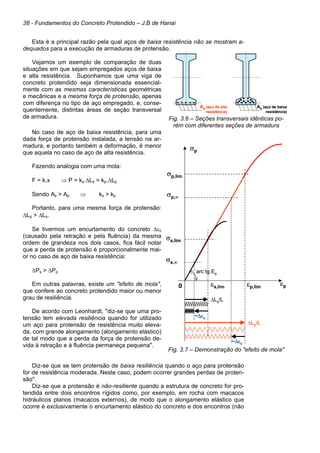 38 - Fundamentos do Concreto Protendido – J.B de Hanai
Esta é a principal razão pela qual aços de baixa resistência não se mostram a-
dequados para a execução de armaduras de protensão.
Vejamos um exemplo de comparação de duas
situações em que sejam empregados aços de baixa
e alta resistência. Suponhamos que uma viga de
concreto protendido seja dimensionada essencial-
mente com as mesmas características geométricas
e mecânicas e a mesma força de protensão, apenas
com diferença no tipo de aço empregado, e, conse-
quentemente, distintas áreas de seção transversal
de armadura. Fig. 3.6 – Seções transversais idênticas po-
rém com diferentes seções de armadura
No caso de aço de baixa resistência, para uma
dada força de protensão instalada, a tensão na ar-
madura, e portanto também a deformação, é menor
que aquela no caso de aço de alta resistência.
Fazendo analogia com uma mola:
F = k.x ⇒ P = ks.∆Ls = kp.∆Lp
Sendo As > Ap ⇒ ks > kp
Portanto, para uma mesma força de protensão:
∆Lp > ∆Ls.
Se tivermos um encurtamento do concreto ∆εc
(causado pela retração e pela fluência) da mesma
ordem de grandeza nos dois casos, fica fácil notar
que a perda de protensão é proporcionalmente mai-
or no caso de aço de baixa resistência:
∆Ps > ∆Pp
Em outras palavras, existe um "efeito de mola",
que confere ao concreto protendido maior ou menor
grau de resiliência.
De acordo com Leonhardt, "diz-se que uma pro-
tensão tem elevada resiliência quando for utilizado
um aço para protensão de resistência muito eleva-
da, com grande alongamento (alongamento elástico)
de tal modo que a perda da força de protensão de-
vida à retração e à fluência permaneça pequena".
Fig. 3.7 – Demonstração do "efeito de mola"
Diz-se que se tem protensão de baixa resiliência quando o aço para protensão
for de resistência moderada. Neste caso, podem ocorrer grandes perdas de proten-
são".
Diz-se que a protensão é não-resiliente quando a estrutura de concreto for pro-
tendida entre dois encontros rígidos como, por exemplo, em rocha com macacos
hidráulicos planos (macacos externos), de modo que o alongamento elástico que
ocorre é exclusivamente o encurtamento elástico do concreto e dos encontros (não
Ap (aço de alta
resistência)
As (aço de baixa
resistência)
Ap (aço de alta
resistência)
As (aço de baixa
resistência)
As (aço de baixa
resistência)
σp
εp
0
arc tg Ep
σs,lim
σp,lim
εp,lim
εs,lim
∆Ls/L
∆Lp/L
~∆εc
~∆εc
σs,∞
σp,∞
σp
εp
0
arc tg Ep
σs,lim
σp,lim
εp,lim
εs,lim
∆Ls/L
∆Lp/L
~∆εc
~∆εc
σs,∞
σp,∞
 
