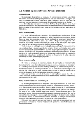 Cálculo de esforços solicitantes - 41
3.3- Valores representativos da força de protensão
Valores típicos
Na elaboração do projeto e na execução de elementos de concreto protendido,
há valores particulares da força de protensão que são associados a situações típi-
cas, e que são determinados para servir como orientação tanto na verificação de
esforços, etc., como também na execução da protensão na obra ou na fábrica.
As definições desses valores particulares da força de protensão em cada situa-
ção a ser considerada (e que portanto são valores representativos de determinados
estados da força de protensão), bem como as respectivas notações, são dadas na
NBR-6118.
Força na armadura Pi
Pi = força máxima aplicada à armadura de protensão pelo equipamento de tra-
ção. Esta força corresponde, por exemplo, à força aplicada pelos macacos hidráu-
licos, na pista de protensão, antes de ser realizada a ancoragem dos fios ou
cordoalhas nas cabeceiras da pista. Ou então, à força máxima aplicada pelos
macacos hidráulicos, no caso de pós-tração, antes de ser realizada a ancoragem
por meio de cunhas, calços ou outros dipositivos de ancoragem.
Tanto no caso de pré-tração como no de pós-tração, a força Pi é a máxima força
na armadura ativa, e as correspondentes tensões devem ser limitadas a um valor
máximo estabelecido pela NBR-6118. Durante a aplicação da força de protensão
na obra ou na fábrica, o atingimento desse valor é verificado pelo operador do equi-
pamento de tração dos cabos, através da leitura da pressão do óleo no manômetro
das bombas hidráulicas e também pela aferição do alongamento do cabo, cujo valor
estimativo deve ser fornecido pelo projetista.
Força na armadura Pa
Pa = força na armadura de protensão, no caso de pré-tração, no instante imedia-
tamente anterior à sua liberação das ancoragens externas, na seção de abcissa x =
0. Esta força corresponde ao valor da força de tração Pi subtraídas as perdas de
tensão decorrentes do escorregamento dos fios ou cordoalhas nas ancoragens pro-
visórias das cabeceiras da pista, da relaxação do aço e da retração inicial do con-
creto, sendo a peça ainda não solicitada por ações externas.
Este valor se refere somente à situação de pré-tração em pistas: é o valor da
"força ancorada", correspondente à situação imediatamente anterior à transferência
da protensão ao concreto.
Força na armadura ou no concreto Po (x)
Po (x) = força de protensão no tempo t = 0, na seção de abcissa x. Esta força
corresponde ao valor inicial da força de protensão transferida ao concreto (tempo t
= 0), e é obtido, no caso de pré-tração, a partir da força de tração Pa, deduzindo-se
os valores das perdas de tensão decorrentes da deformação imediata do concreto.
No caso de pós-tração, é obtida a partir da força Pi, deduzindo-se os valores das
perdas de tensão decorrentes do atrito nos cabos, do escorregamento dos fios ou
cordoalhas na ancoragem e acomodação da ancoragem, da deformação imediata
do concreto devida ao estiramento dos cabos restantes, da retração inicial do con-
creto, da fluência inicial do concreto e da relaxação inicial da armadura.
Este valor corresponde ao valor da força de protensão antes das perdas pro-
gressivas e acontece no instante imediatamente posterior à transferência da pro-
tensão ao concreto.
 