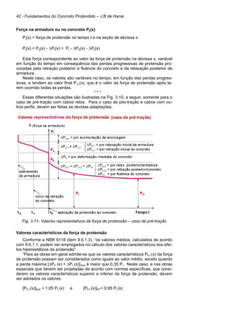 42 - Fundamentos do Concreto Protendido – J.B de Hanai
Força na armadura ou no concreto Pt(x)
Pt(x) = força de protensão no tempo t e na seção de abcissa x:
Pt(x) = P0(x) - ∆Pt(x) = Pi - ∆P0(x) - ∆Pt(x)
Esta força correspondente ao valor da força de protensão na abcissa x, variável
em função do tempo em conseqüência das perdas progressivas de protensão pro-
vocadas pela retração posterior e fluência do concreto e da relaxação posterior da
armadura.
Neste caso, os valores são variáveis no tempo, em função das perdas progres-
sivas, e tendem ao valor final P∞(x), que é o valor da força de protensão após te-
rem ocorrido todas as perdas.
* * *
Essas diferentes situações são ilustradas na Fig. 3.10, a seguir, somente para o
caso de pré-tração com cabos retos. Para o caso de pós-tração e cabos com ou-
tros perfis, devem ser feitas as devidas adaptações.
Fig. 3.11- Valores representativos da força de protensão – caso de pré-tração
Valores característicos da força de protensão
Conforme a NBR 6118 (item 9.6.1.3), “os valores médios, calculados de acordo
com 9.6.1.1, podem ser empregados no cálculo dos valores característicos dos efei-
tos hiperestáticos da protensão”.
“Para as obras em geral admite-se que os valores característicos Pk,t (x) da força
de protensão possam ser considerados como iguais ao valor médio, exceto quando
a perda máxima [∆P0 (x) + ∆Pt (x)]max é maior que 0,35 Pi. Neste caso, e nas obras
especiais que devem ser projetadas de acordo com normas específicas, que consi-
derem os valores característicos superior e inferior da força de protensão, devem
ser adotados os valores:
[Pk,t (x)]sup = 1,05 Pt (x) e [Pk,t (x)]inf = 0,95 Pt (x)
 