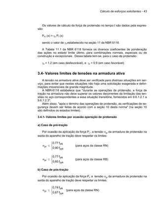 Cálculo de esforços solicitantes - 43
Os valores de cálculo da força de protensão no tempo t são dados pela expres-
são:
Pd,t (x) = γp Pt (x)
sendo o valor de γp estabelecido na seção 11 da NBR 6118.
A Tabela 11.1 da NBR 6118 fornece os diversos coeficientes de ponderação
das ações no estado limite último, para combinações normais, especiais ou de
construção e excepcionais. Dessa tabela tem-se, para o caso de protensão:
γp = 1,2 (em caso desfavorável), e γp = 0,9 (em caso favorável).
3.4- Valores limites de tensões na armadura ativa
A tensão na armadura ativa deve ser verificada para diversas situações em ser-
viço, para evitar que nestas situações não haja uma solicitação exagerada e defor-
mações irreversíveis de grande magnitude.
A NBR-6118 estabelece que "durante as operações de protensão, a força de
tração na armadura não deve superar os valores decorrentes da limitação das ten-
sões no aço correspondentes a essa situação transitória, fornecidos em 9.6.1.2.1 a
9.6.1.2.3".
Além disso, "após o término das operações de protensão, as verificações de se-
gurança devem ser feitas de acordo com a seção 10 desta norma" (na seção 10
são definidos os estados limites).
3.4.1- Valores limites por ocasião operação de protensão
a) Caso de pré-tração
Por ocasião da aplicação da força Pi , a tensão σpi da armadura de protensão na
saída do aparelho de tração deve respeitar os limites:





≤
σ
pyk
ptk
pi
f
0,90
f
0,77
(para aços da classe RN)





≤
σ
pyk
ptk
pi
f
0,85
f
0,77
(para aços da classe RB)
b) Caso de pós-tração
Por ocasião da aplicação da força Pi, a tensão σpi da armadura de protensão na
saída do aparelho de tração deve respeitar os limites:





≤
σ
pyk
ptk
pi
f
0,87
f
0,74
(para aços da classe RN)
 