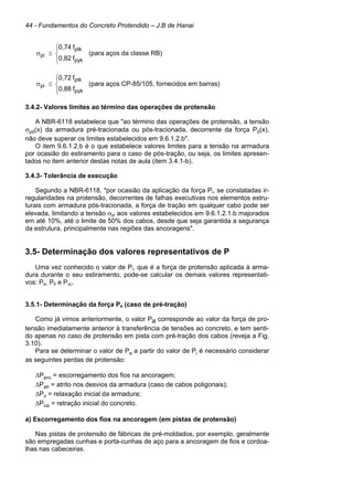 44 - Fundamentos do Concreto Protendido – J.B de Hanai





≤
σ
pyk
ptk
pi
f
0,82
f
0,74
(para aços da classe RB)





≤
σ
pyk
ptk
pi
f
0,88
f
0,72
(para aços CP-85/105, fornecidos em barras)
3.4.2- Valores limites ao término das operações de protensão
A NBR-6118 estabelece que "ao término das operações de protensão, a tensão
σp0(x) da armadura pré-tracionada ou pós-tracionada, decorrente da força P0(x),
não deve superar os limites estabelecidos em 9.6.1.2.b".
O item 9.6.1.2.b é o que estabelece valores limites para a tensão na armadura
por ocasião do estiramento para o caso de pós-tração, ou seja, os limites apresen-
tados no item anterior destas notas de aula (item 3.4.1-b).
3.4.3- Tolerância de execução
Segundo a NBR-6118, "por ocasião da aplicação da força Pi, se constatadas ir-
regularidades na protensão, decorrentes de falhas executivas nos elementos estru-
turais com armadura pós-tracionada, a força de tração em qualquer cabo pode ser
elevada, limitando a tensão σpi aos valores estabelecidos em 9.6.1.2.1.b majorados
em até 10%, até o limite de 50% dos cabos, desde que seja garantida a segurança
da estrutura, principalmente nas regiões das ancoragens".
3.5- Determinação dos valores representativos de P
Uma vez conhecido o valor de Pi, que é a força de protensão aplicada à arma-
dura durante o seu estiramento, pode-se calcular os demais valores representati-
vos: Pa, P0 e P∞.
3.5.1- Determinação da força Pa (caso de pré-tração)
Como já vimos anteriormente, o valor Pa corresponde ao valor da força de pro-
tensão imediatamente anterior à transferência de tensões ao concreto, e tem senti-
do apenas no caso de protensão em pista com pré-tração dos cabos (reveja a Fig.
3.10).
Para se determinar o valor de Pa a partir do valor de Pi é necessário considerar
as seguintes perdas de protensão:
∆Panc = escorregamento dos fios na ancoragem;
∆Patr = atrito nos desvios da armadura (caso de cabos poligonais);
∆Pri = relaxação inicial da armadura;
∆Pcsi = retração inicial do concreto.
a) Escorregamento dos fios na ancoragem (em pistas de protensão)
Nas pistas de protensão de fábricas de pré-moldados, por exemplo, geralmente
são empregadas cunhas e porta-cunhas de aço para a ancoragem de fios e cordoa-
lhas nas cabeceiras.
 