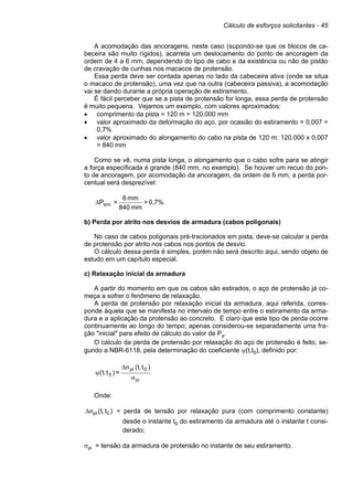 Cálculo de esforços solicitantes - 45
A acomodação das ancoragens, neste caso (supondo-se que os blocos de ca-
beceira são muito rígidos), acarreta um deslocamento do ponto de ancoragem da
ordem de 4 a 6 mm, dependendo do tipo de cabo e da existência ou não de pistão
de cravação de cunhas nos macacos de protensão.
Essa perda deve ser contada apenas no lado da cabeceira ativa (onde se situa
o macaco de protensão), uma vez que na outra (cabeceira passiva), a acomodação
vai se dando durante a própria operação de estiramento.
É fácil perceber que se a pista de protensão for longa, essa perda de protensão
é muito pequena. Vejamos um exemplo, com valores aproximados:
• comprimento da pista = 120 m = 120.000 mm
• valor aproximado da deformação do aço, por ocasião do estiramento = 0,007 =
0,7%
• valor aproximado do alongamento do cabo na pista de 120 m: 120.000 x 0,007
= 840 mm
Como se vê, numa pista longa, o alongamento que o cabo sofre para se atingir
a força especificada é grande (840 mm, no exemplo). Se houver um recuo do pon-
to de ancoragem, por acomodação da ancoragem, da ordem de 6 mm, a perda por-
centual será desprezível:
0,7%
=
mm
840
mm
6
=
Panc
∆
b) Perda por atrito nos desvios de armadura (cabos poligonais)
No caso de cabos poligonais pré-tracionados em pista, deve-se calcular a perda
de protensão por atrito nos cabos nos pontos de desvio.
O cálculo dessa perda é simples, porém não será descrito aqui, sendo objeto de
estudo em um capítulo especial.
c) Relaxação inicial da armadura
A partir do momento em que os cabos são estirados, o aço de protensão já co-
meça a sofrer o fenômeno de relaxação.
A perda de protensão por relaxação inicial da armadura, aqui referida, corres-
ponde àquela que se manifesta no intervalo de tempo entre o estiramento da arma-
dura e a aplicação da protensão ao concreto. É claro que este tipo de perda ocorre
continuamente ao longo do tempo; apenas considerou-se separadamente uma fra-
ção "inicial" para efeito de cálculo do valor de Pa.
O cálculo da perda de protensão por relaxação do aço de protensão é feito, se-
gundo a NBR-6118, pela determinação do coeficiente ψ(t,t0), definido por:
pi
0
pr
0
)
t
,
t
(
=
)
t
,
t
(
σ
σ
∆
ψ
Onde:
)
t
,
t
( 0
pr
σ
∆ = perda de tensão por relaxação pura (com comprimento constante)
desde o instante t0 do estiramento da armadura até o instante t consi-
derado;
σpi = tensão da armadura de protensão no instante de seu estiramento.
 