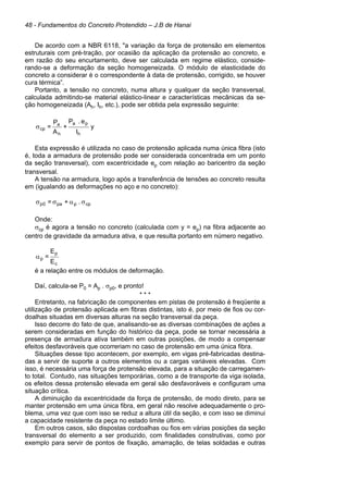 48 - Fundamentos do Concreto Protendido – J.B de Hanai
De acordo com a NBR 6118, "a variação da força de protensão em elementos
estruturais com pré-tração, por ocasião da aplicação da protensão ao concreto, e
em razão do seu encurtamento, deve ser calculada em regime elástico, conside-
rando-se a deformação da seção homogeneizada. O módulo de elasticidade do
concreto a considerar é o correspondente à data de protensão, corrigido, se houver
cura térmica”.
Portanto, a tensão no concreto, numa altura y qualquer da seção transversal,
calculada admitindo-se material elástico-linear e características mecânicas da se-
ção homogeneizada (Ah, Ih, etc.), pode ser obtida pela expressão seguinte:
y
I
e
.
P
+
A
P
=
h
p
a
h
a
cp
σ
Esta expressão é utilizada no caso de protensão aplicada numa única fibra (isto
é, toda a armadura de protensão pode ser considerada concentrada em um ponto
da seção transversal), com excentricidade ep com relação ao baricentro da seção
transversal.
A tensão na armadura, logo após a transferência de tensões ao concreto resulta
em (igualando as deformações no aço e no concreto):
cp
p
pa
0
p .
+
= σ
α
σ
σ
Onde:
σcp é agora a tensão no concreto (calculada com y = ep) na fibra adjacente ao
centro de gravidade da armadura ativa, e que resulta portanto em número negativo.
c
p
p
E
E
=
α
é a relação entre os módulos de deformação.
Daí, calcula-se P0 = Ap . σp0, e pronto!
* * *
Entretanto, na fabricação de componentes em pistas de protensão é freqüente a
utilização de protensão aplicada em fibras distintas, isto é, por meio de fios ou cor-
doalhas situadas em diversas alturas na seção transversal da peça.
Isso decorre do fato de que, analisando-se as diversas combinações de ações a
serem consideradas em função do histórico da peça, pode se tornar necessária a
presença de armadura ativa também em outras posições, de modo a compensar
efeitos desfavoráveis que ocorreriam no caso de protensão em uma única fibra.
Situações desse tipo acontecem, por exemplo, em vigas pré-fabricadas destina-
das a servir de suporte a outros elementos ou a cargas variáveis elevadas. Com
isso, é necessária uma força de protensão elevada, para a situação de carregamen-
to total. Contudo, nas situações temporárias, como a de transporte da viga isolada,
os efeitos dessa protensão elevada em geral são desfavoráveis e configuram uma
situação crítica.
A diminuição da excentricidade da força de protensão, de modo direto, para se
manter protensão em uma única fibra, em geral não resolve adequadamente o pro-
blema, uma vez que com isso se reduz a altura útil da seção, e com isso se diminui
a capacidade resistente da peça no estado limite último.
Em outros casos, são dispostas cordoalhas ou fios em várias posições da seção
transversal do elemento a ser produzido, com finalidades construtivas, como por
exemplo para servir de pontos de fixação, amarração, de telas soldadas e outras
 