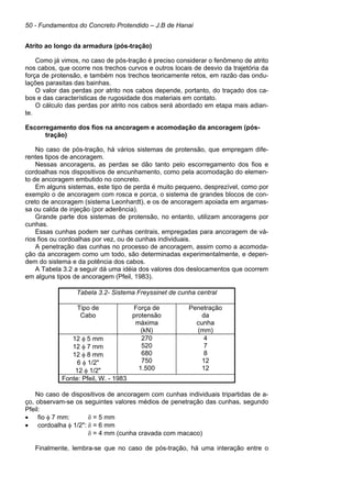 50 - Fundamentos do Concreto Protendido – J.B de Hanai
Atrito ao longo da armadura (pós-tração)
Como já vimos, no caso de pós-tração é preciso considerar o fenômeno de atrito
nos cabos, que ocorre nos trechos curvos e outros locais de desvio da trajetória da
força de protensão, e também nos trechos teoricamente retos, em razão das ondu-
lações parasitas das bainhas.
O valor das perdas por atrito nos cabos depende, portanto, do traçado dos ca-
bos e das características de rugosidade dos materiais em contato.
O cálculo das perdas por atrito nos cabos será abordado em etapa mais adian-
te.
Escorregamento dos fios na ancoragem e acomodação da ancoragem (pós-
tração)
No caso de pós-tração, há vários sistemas de protensão, que empregam dife-
rentes tipos de ancoragem.
Nessas ancoragens, as perdas se dão tanto pelo escorregamento dos fios e
cordoalhas nos dispositivos de encunhamento, como pela acomodação do elemen-
to de ancoragem embutido no concreto.
Em alguns sistemas, este tipo de perda é muito pequeno, desprezível, como por
exemplo o de ancoragem com rosca e porca, o sistema de grandes blocos de con-
creto de ancoragem (sistema Leonhardt), e os de ancoragem apoiada em argamas-
sa ou calda de injeção (por aderência).
Grande parte dos sistemas de protensão, no entanto, utilizam ancoragens por
cunhas.
Essas cunhas podem ser cunhas centrais, empregadas para ancoragem de vá-
rios fios ou cordoalhas por vez, ou de cunhas individuais.
A penetração das cunhas no processo de ancoragem, assim como a acomoda-
ção da ancoragem como um todo, são determinadas experimentalmente, e depen-
dem do sistema e da potência dos cabos.
A Tabela 3.2 a seguir dá uma idéia dos valores dos deslocamentos que ocorrem
em alguns tipos de ancoragem (Pfeil, 1983).
Tabela 3.2- Sistema Freyssinet de cunha central
Tipo de
Cabo
Força de
protensão
máxima
(kN)
Penetração
da
cunha
(mm)
12 φ 5 mm
12 φ 7 mm
12 φ 8 mm
6 φ 1/2"
12 φ 1/2"
270
520
680
750
1.500
4
7
8
12
12
Fonte: Pfeil, W. - 1983
No caso de dispositivos de ancoragem com cunhas individuais tripartidas de a-
ço, observam-se os seguintes valores médios de penetração das cunhas, segundo
Pfeil:
• fio φ 7 mm: δ = 5 mm
• cordoalha φ 1/2": δ = 6 mm
δ = 4 mm (cunha cravada com macaco)
Finalmente, lembra-se que no caso de pós-tração, há uma interação entre o
 