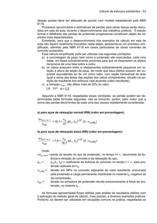 Cálculo de esforços solicitantes - 53
dessas perdas deve ser efetuado de acordo com modelo estabelecido pela NBR
6118.
Processos aproximados e estimativas de perdas para obras típicas serão discu-
tidos em sala de aula, durante o desenvolvimento dos trabalhos práticos. O estudo
formal e detalhado das perdas de protensão progressivas constituem objeto de ca-
pítulos mais especializados.
Entretanto, para que o desenvolvimento dos exemplos de cálculo em sala de
aula não fiquem totalmente truncados nesta etapa, apresenta-se um processo sim-
plificado, admitido pela NBR 6118 em casos particulares de obras correntes de
concreto protendido.
Esse cálculo simplificado pode ser utilizado nas seguintes condições:
a) a concretagem da peça, bem como a protensão são executadas, cada uma
delas, em fases suficientemente próximas para que se desprezem os efeitos
recíprocos de uma fase sobre a outra;
b) os cabos possuem entre si afastamentos suficientemente pequenos em re-
lação à altura da seção da peça, de modo que seus efeitos possam ser su-
postos equivalentes ao de um único cabo, com seção transversal de área
igual a soma das áreas das seções dos cabos componentes, situado na po-
sição da resultante dos esforços nele atuantes (cabo resultante);
c) a retração εcs∞ não difere mais de 25% do valor:
[-8 . 10-5 . φ(∞,t0)].
Segundo a NBR 6118, respeitadas essas condições, as perdas podem ser de-
terminadas pelas fórmulas seguintes, não se tomando, porém, valor maior que a
soma das perdas decorrentes de cada uma das causas isoladamente considerada:
a) para aços de relaxação normal (RN) (valor em porcentagem):
)
-
(3
)
t
,
(t
47
+
18,1
= p0g
c,
1,57
0
p
0
p
r
s
c
,
p
σ
φ
α
σ
σ
∆
∞
+
+
b) para aços de relaxação baixa (RB) (valor em porcentagem):
)
-
(3
)
t
,
(t
18,7
+
7,4
= c,p0g
1,07
0
p
0
p
r
s
c
,
p
σ
φ
α
σ
σ
∆
∞
+
+
Onde:
∆σp,c+s+r =perda de tensão no aço de protensão, no tempo t= ∞, decorrente da flu-
ência e retração do concreto e da relaxação do aço;
φ∞ = φ∞(t∞, t0) = coeficiente de fluência do concreto no tempo t = ∞, para pro-
tensão aplicada em t0;
σc,p0g = tensão em MPa no concreto adjacente ao cabo resultante, provocada
pela protensão e carga permanente mobilizada no instante t0, negativa se
de compressão;
σp0 = tensão na armadura de protensão devida exclusivamente à força de pro-
tensão, no instante t0.
As fórmulas apresentadas foram obtidas pela análise de resultados obtidos com
a aplicação do método geral de cálculo, mais preciso, a diversos exemplos práticos.
Portanto, só devem ser utilizadas em situações comuns na prática, respeitadas as
 