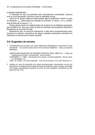 54 - Fundamentos do Concreto Protendido – J.B de Hanai
condições estabelecidas.
A relaxação do aço de protensão está implicitamente considerada; utiliza-se
uma ou outra expressão, conforme o tipo de relaxação do aço.
Como se vê, devem então ser determinados alguns parâmetros, dentre os quais
se destacam εcs∞ (deformação por retração do concreto, no tempo ∞) e φ∞ (coefici-
ente de fluência no tempo t = ∞).
Esses valores devem ser determinados de acordo com as hipóteses apresenta-
das na NBR 6118, mas que o leitor já deve ter estudado nas disciplinas referentes à
Resistência do Concreto Armado.
Ressalva-se que, no exercício profissional, o leitor deve necessariamente apro-
fundar-se no assunto, cercando-se de alguns cuidados necessários sobretudo em
elementos ou estruturas de caráter especial!
3.6- Sugestões de estudos
1. Complemente seus estudos com outras referências bibliográficas e examinando cuida-
dosamente − nos próprios textos das normas técnicas brasileiras − todos os aspectos
abordados:
ASSOCIAÇÃO BRASILEIRA DE NORMAS TÉCNICAS (2003). NBR 6118 – Projeto de
estruturas de concreto - procedimento. Rio de Janeiro.
LEONHARDT, F. (1983). Construções de concreto: concreto protendido. Rio de Janei-
ro, Interciência, v 5.
PFEIL, W. (1988). Concreto protendido. 2.ed. Rio de Janeiro, LTC Livros Técnicos. 3 v.
2. Analise um caso de protensão com cabos pós-tracionados, tensionados um por vez.
Desenvolva um diagrama da evolução da força de protensão, passo a passo, até chegar
aos valores representativos (apenas do ponto de vista qualitativo, semelhante ao dia-
grama da Fig. 3.10).
 