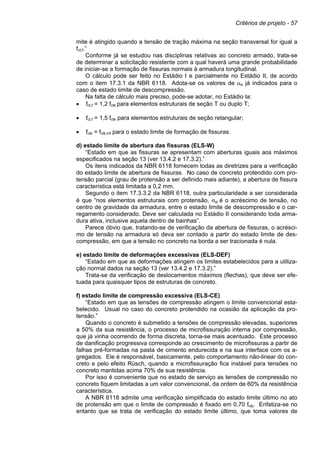 Critérios de projeto - 57
mite é atingido quando a tensão de tração máxima na seção transversal for igual a
fct,f.”
Conforme já se estudou nas disciplinas relativas ao concreto armado, trata-se
de determinar a solicitação resistente com a qual haverá uma grande probabilidade
de iniciar-se a formação de fissuras normais à armadura longitudinal.
O cálculo pode ser feito no Estádio I e parcialmente no Estádio II, de acordo
com o item 17.3.1 da NBR 6118. Adota-se os valores de αe já indicados para o
caso de estado limite de descompressão.
Na falta de cálculo mais preciso, pode-se adotar, no Estádio Ia:
• fct,f = 1,2 fctk para elementos estruturais de seção T ou duplo T;
• fct,f = 1,5 fctk para elementos estruturais de seção retangular;
• fctk = fctk,inf para o estado limite de formação de fissuras.
d) estado limite de abertura das fissuras (ELS-W)
“Estado em que as fissuras se apresentam com aberturas iguais aos máximos
especificados na seção 13 (ver 13.4.2 e 17.3.2).”
Os itens indicados da NBR 6118 fornecem todas as diretrizes para a verificação
do estado limite de abertura de fissuras. No caso de concreto protendido com pro-
tensão parcial (grau de protensão a ser definido mais adiante), a abertura de fissura
característica está limitada a 0,2 mm.
Segundo o item 17.3.3.2 da NBR 6118, outra particularidade a ser considerada
é que “nos elementos estruturais com protensão, σsi é o acréscimo de tensão, no
centro de gravidade da armadura, entre o estado limite de descompressão e o car-
regamento considerado. Deve ser calculada no Estádio II considerando toda arma-
dura ativa, inclusive aquela dentro de bainhas”.
Parece óbvio que, tratando-se de verificação da abertura de fissuras, o acrésci-
mo de tensão na armadura só deva ser contado a partir do estado limite de des-
compressão, em que a tensão no concreto na borda a ser tracionada é nula.
e) estado limite de deformações excessivas (ELS-DEF)
“Estado em que as deformações atingem os limites estabelecidos para a utiliza-
ção normal dados na seção 13 (ver 13.4.2 e 17.3.2).”
Trata-se da verificação de deslocamentos máximos (flechas), que deve ser efe-
tuada para quaisquer tipos de estruturas de concreto.
f) estado limite de compressão excessiva (ELS-CE)
“Estado em que as tensões de compressão atingem o limite convencional esta-
belecido. Usual no caso do concreto protendido na ocasião da aplicação da pro-
tensão.”
Quando o concreto é submetido a tensões de compressão elevadas, superiores
a 50% da sua resistência, o processo de microfissuração interna por compressão,
que já vinha ocorrendo de forma discreta, torna-se mais acentuado. Este processo
de danificação progressiva corresponde ao crescimento de microfissuras a partir de
falhas pré-formadas na pasta de cimento endurecida e na sua interface com os a-
gregados. Ele é responsável, basicamente, pelo comportamento não-linear do con-
creto e pelo efeito Rüsch, quando a microfissuração fica instável para tensões no
concreto mantidas acima 70% de sua resistência.
Por isso é conveniente que no estado de serviço as tensões de compressão no
concreto fiquem limitadas a um valor convencional, da ordem de 60% da resistência
característica.
A NBR 6118 admite uma verificação simplificada do estado limite último no ato
de protensão em que o limite de compressão é fixado em 0,70 fckj. Enfatiza-se no
entanto que se trata de verificação do estado limite último, que toma valores de
 