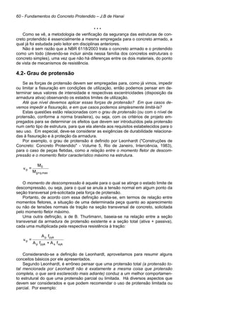 60 - Fundamentos do Concreto Protendido – J.B de Hanai
* * *
Como se vê, a metodologia de verificação da segurança das estruturas de con-
creto protendido é essencialmente a mesma empregada para o concreto armado, a
qual já foi estudada pelo leitor em disciplinas anteriores.
Não é sem razão que a NBR 6118/2003 trata o concreto armado e o protendido
como um todo (devendo-se incluir ainda nessa família dos concretos estruturais o
concreto simples), uma vez que não há diferenças entre os dois materiais, do ponto
de vista de mecanismos de resistência.
4.2- Grau de protensão
Se as forças de protensão devem ser empregadas para, como já vimos, impedir
ou limitar a fissuração em condições de utilização, então podemos pensar em de-
terminar seus valores de intensidade e respectivas excentricidades (disposição da
armadura ativa) observando os estados limites de utilização.
Até que nível devemos aplicar essas forças de protensão? Em que casos de-
vemos impedir a fissuração, e em que casos podemos simplesmente limitá-la?
Estas questões estão relacionadas com o grau de protensão (ou com o nível de
protensão, conforme a norma brasileira), ou seja, com os critérios de projeto em-
pregados para se determinar os efeitos que devem ser introduzidos pela protensão
num certo tipo de estrutura, para que ela atenda aos requisitos estabelecidos para o
seu uso. Em especial, deve-se considerar as exigências de durabilidade relaciona-
das à fissuração e à proteção da armadura.
Por exemplo, o grau de protensão é definido por Leonhardt ("Construções de
Concreto: Concreto Protendido" - Volume 5, Rio de Janeiro, Interciência, 1983),
para o caso de peças fletidas, como a relação entre o momento fletor de descom-
pressão e o momento fletor característico máximo na estrutura.
M
M
=
max
q,
+
g
0
p
κ
O momento de descompressão é aquele para o qual se atinge o estado limite de
descompressão, ou seja, para o qual se anula a tensão normal em algum ponto da
seção transversal pré-solicitada pela força de protensão.
Portanto, de acordo com essa definição avalia-se, em termos de relação entre
momentos fletores, a situação de uma determinada peça quanto ao aparecimento
ou não de tensões normais de tração na seção transversal de concreto, solicitada
pelo momento fletor máximo.
Uma outra definição, a de B. Thurlimann, baseia-se na relação entre a seção
transversal da armadura de protensão existente e a seção total (ativa + passiva),
cada uma multiplicada pela respectiva resistência à tração:
f
A
+
f
A
f
A
=
syk
s
pyk
p
pyk
p
p
κ
Considerando-se a definição de Leonhardt, aproveitamos para resumir alguns
conceitos básicos por ele apresentados.
Segundo Leonhardt, é errôneo pensar que uma protensão total (a protensão to-
tal mencionada por Leonhardt não é exatamente a mesma coisa que protensão
completa, o que será esclarecido mais adiante) conduz a um melhor comportamen-
to estrutural do que uma protensão parcial ou limitada. Há diversos aspectos que
devem ser considerados e que podem recomendar o uso de protensão limitada ou
parcial. Por exemplo:
 