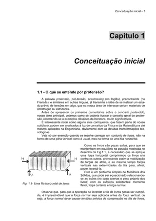 Conceituação inicial - 1
Capítulo 1
Conceituação inicial
1.1 - O que se entende por protensão?
A palavra protensão, pré-tensão, prestressing (no Inglês), précontrainte (no
Francês), e similares em outras línguas, já transmite a idéia de se instalar um esta-
do prévio de tensões em algo, que na nossa área de interesse seriam materiais de
construção ou estruturas.
Antes de apresentar os primeiros comentários sobre o concreto protendido,
nosso tema principal, vejamos como se poderia ilustrar o conceito geral de proten-
são, recorrendo-se a exemplos clássicos da literatura, muito significativos.
É interessante notar como alguns atos corriqueiros, que fazem parte do nosso
cotidiano, podem ser analisados à luz de conceitos da Física e da Matemática e até
mesmo aplicados na Engenharia, obviamente com as devidas transformações tec-
nológicas.
Veja só por exemplo quando se resolve carregar um conjunto de livros, não na
forma de uma pilha vertical como é usual, mas na forma de uma fila horizontal.
Fig. 1.1- Uma fila horizontal de livros
Como os livros são peças soltas, para que se
mantenham em equilíbrio na posição mostrada no
desenho da Fig.1.1, é necessário que se aplique
uma força horizontal comprimindo os livros uns
contra os outros, provocando assim a mobilização
de forças de atrito, e ao mesmo tempo forças
verticais nas extremidades da fila para, afinal,
poder levantá-la.
Este é um problema simples de Mecânica dos
Sólidos, que pode ser equacionado relacionando-
se as ações (no caso apenas o peso próprio dos
livros) com os esforços solicitantes: momento
fletor, força cortante e força normal.
Observe que, para que a operação de levantar a fila de livros possa ser cumpri-
da, é imprescindível que a força normal seja aplicada antes da força vertical, ou
seja, a força normal deve causar tensões prévias de compressão na fila de livros,
 