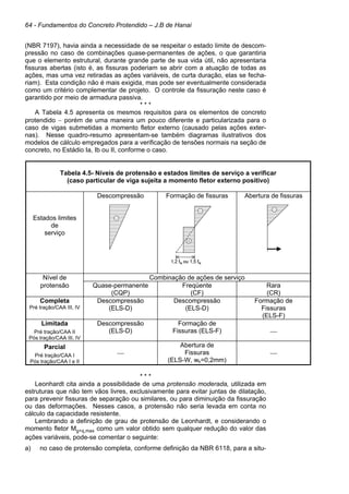 64 - Fundamentos do Concreto Protendido – J.B de Hanai
(NBR 7197), havia ainda a necessidade de se respeitar o estado limite de descom-
pressão no caso de combinações quase-permanentes de ações, o que garantiria
que o elemento estrutural, durante grande parte de sua vida útil, não apresentaria
fissuras abertas (isto é, as fissuras poderiam se abrir com a atuação de todas as
ações, mas uma vez retiradas as ações variáveis, de curta duração, elas se fecha-
riam). Esta condição não é mais exigida, mas pode ser eventualmente considerada
como um critério complementar de projeto. O controle da fissuração neste caso é
garantido por meio de armadura passiva.
* * *
A Tabela 4.5 apresenta os mesmos requisitos para os elementos de concreto
protendido − porém de uma maneira um pouco diferente e particularizada para o
caso de vigas submetidas a momento fletor externo (causado pelas ações exter-
nas). Nesse quadro-resumo apresentam-se também diagramas ilustrativos dos
modelos de cálculo empregados para a verificação de tensões normais na seção de
concreto, no Estádio Ia, Ib ou II, conforme o caso.
Tabela 4.5- Níveis de protensão e estados limites de serviço a verificar
(caso particular de viga sujeita a momento fletor externo positivo)
Estados limites
de
serviço
Descompressão Formação de fissuras Abertura de fissuras
Nível de Combinação de ações de serviço
protensão Quase-permanente
(CQP)
Freqüente
(CF)
Rara
(CR)
Completa
Pré tração/CAA III, IV
Descompressão
(ELS-D)
Descompressão
(ELS-D)
Formação de
Fissuras
(ELS-F)
Limitada
Pré tração/CAA II
Pós tração/CAA III, IV
Descompressão
(ELS-D)
Formação de
Fissuras (ELS-F) 
Parcial
Pré tração/CAA I
Pós tração/CAA I e II

Abertura de
Fissuras
(ELS-W, wk=0,2mm)

* * *
Leonhardt cita ainda a possibilidade de uma protensão moderada, utilizada em
estruturas que não tem vãos livres, exclusivamente para evitar juntas de dilatação,
para prevenir fissuras de separação ou similares, ou para diminuição da fissuração
ou das deformações. Nesses casos, a protensão não seria levada em conta no
cálculo da capacidade resistente.
Lembrando a definição de grau de protensão de Leonhardt, e considerando o
momento fletor Mg+q,max como um valor obtido sem qualquer redução do valor das
ações variáveis, pode-se comentar o seguinte:
a) no caso de protensão completa, conforme definição da NBR 6118, para a situ-
1,2 ftk ou 1,5 ftk
1,2 ftk ou 1,5 ftk
 