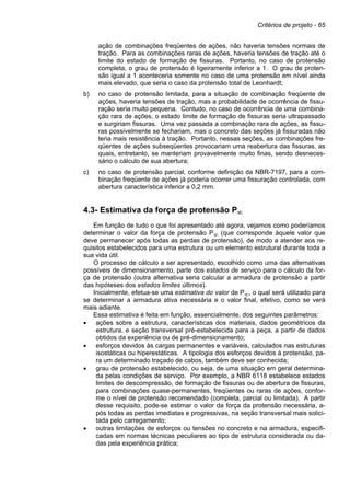 Critérios de projeto - 65
ação de combinações freqüentes de ações, não haveria tensões normais de
tração. Para as combinações raras de ações, haveria tensões de tração até o
limite do estado de formação de fissuras. Portanto, no caso de protensão
completa, o grau de protensão é ligeiramente inferior a 1. O grau de proten-
são igual a 1 aconteceria somente no caso de uma protensão em nível ainda
mais elevado, que seria o caso da protensão total de Leonhardt;
b) no caso de protensão limitada, para a situação de combinação freqüente de
ações, haveria tensões de tração, mas a probabilidade de ocorrência de fissu-
ração seria muito pequena. Contudo, no caso de ocorrência de uma combina-
ção rara de ações, o estado limite de formação de fissuras seria ultrapassado
e surgiriam fissuras. Uma vez passada a combinação rara de ações, as fissu-
ras possivelmente se fechariam, mas o concreto das seções já fissuradas não
teria mais resistência à tração. Portanto, nessas seções, as combinações fre-
qüentes de ações subseqüentes provocariam uma reabertura das fissuras, as
quais, entretanto, se manteriam provavelmente muito finas, sendo desneces-
sário o cálculo de sua abertura;
c) no caso de protensão parcial, conforme definição da NBR-7197, para a com-
binação freqüente de ações já poderia ocorrer uma fissuração controlada, com
abertura característica inferior a 0,2 mm.
4.3- Estimativa da força de protensão P∞
Em função de tudo o que foi apresentado até agora, vejamos como poderíamos
determinar o valor da força de protensão P∞ (que corresponde àquele valor que
deve permanecer após todas as perdas de protensão), de modo a atender aos re-
quisitos estabelecidos para uma estrutura ou um elemento estrutural durante toda a
sua vida útil.
O processo de cálculo a ser apresentado, escolhido como uma das alternativas
possíveis de dimensionamento, parte dos estados de serviço para o cálculo da for-
ça de protensão (outra alternativa seria calcular a armadura de protensão a partir
das hipóteses dos estados limites últimos).
Inicialmente, efetua-se uma estimativa do valor de P∞, o qual será utilizado para
se determinar a armadura ativa necessária e o valor final, efetivo, como se verá
mais adiante.
Essa estimativa é feita em função, essencialmente, dos seguintes parâmetros:
• ações sobre a estrutura, características dos materiais, dados geométricos da
estrutura, e seção transversal pré-estabelecida para a peça, a partir de dados
obtidos da experiência ou de pré-dimensionamento;
• esforços devidos às cargas permanentes e variáveis, calculados nas estruturas
isostáticas ou hiperestáticas. A tipologia dos esforços devidos à protensão, pa-
ra um determinado traçado de cabos, também deve ser conhecida;
• grau de protensão estabelecido, ou seja, de uma situação em geral determina-
da pelas condições de serviço. Por exemplo, a NBR 6118 estabelece estados
limites de descompressão, de formação de fissuras ou de abertura de fissuras,
para combinações quase-permanentes, freqüentes ou raras de ações, confor-
me o nível de protensão recomendado (completa, parcial ou limitada). A partir
desse requisito, pode-se estimar o valor da força da protensão necessária, a-
pós todas as perdas imediatas e progressivas, na seção transversal mais solici-
tada pelo carregamento;
• outras limitações de esforços ou tensões no concreto e na armadura, especifi-
cadas em normas técnicas peculiares ao tipo de estrutura considerada ou da-
das pela experiência prática;
 