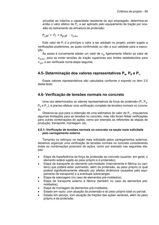 Critérios de projeto - 69
proveitar ao máximo a capacidade resistente do aço empregado, determina-se
então o valor efetivo de Pi, a ser aplicado pelo equipamento de tração por oca-
sião do estiramento da armadura de protensão:
Pi,ef = Pi = Ap,ef . σpi,lim
Este valor de Pi é a princípio o valor a ser adotado no projeto, porém sujeito a
verificações posteriores, as quais confirmarão ou não a sua validade para a execu-
ção.
Às vezes é conveniente adotar um valor de σpi ligeiramente inferior ao valor de
σpi,lim, para se evitar tensões de tração superiores aos limites estabelecidos para
σ p0, a ser verificada numa etapa seguinte.
4.5- Determinação dos valores representativos Pa, P0 e P∞
Esses valores representativos são calculados conforme o exposto no item 3.5
deste texto.
4.6- Verificação de tensões normais no concreto
Uma vez determinados os valores representativos da força de protensão (Pi, Pa,
P0 e P∞), é preciso efetuar uma verificação completa de tensões normais no concre-
to.
Observe-se que para a obtenção de uma estimativa do valor de P∞, impusemos
algumas limitações para as tensões no concreto, mas não foram feitas verificações
para outras combinações de ações, como por exemplo as referentes às etapas de
produção, transporte, montagem, etc.
4.6.1- Verificação de tensões normais no concreto na seção mais solicitada
pelo carregamento externo
Tomando os esforços na seção mais solicitada pelos carregamentos externos,
devemos organizar uma verificação de tensões normais no concreto considerando
todas as combinações possíveis de ações, como por exemplo nas seguintes eta-
pas:
• Etapa de transferência da força de protensão ao concreto (quando, em geral, o
elemento estará sujeito ao peso próprio e à protensão);
• Etapa de transporte do elemento pré-moldado (internamente à fábrica ou can-
teiro) que poderá estar submetido, além da protensão, ao peso próprio (o qual
poderá significativamente alterado por efeitos dinâmicos causados pelo equi-
pamento de transporte) e a eventuais sobrecargas;
• Etapa de estocagem (no caso de elementos pré-moldados);
• Etapa de transporte externo à fábrica (também no caso de elementos pré-
moldados);
• Etapa de montagem de elementos pré-moldados;
• Estado em vazio, com atuação da protensão e do peso próprio total ou parcial;
• Estado em serviço, com atuação de frações das ações variáveis, além do peso
próprio e da protensão.
 