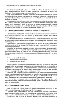 70 - Fundamentos do Concreto Protendido – J.B de Hanai
Em todas essas situações, deve-se considerar a força de protensão com seu
valor mais desfavorável (antes ou depois das perdas), obviamente de acordo com
hipóteses plausíveis sobre o processo construtivo.
Para cada combinação, devemos verificar o estado de descompressão, o esta-
do de formação de fissuras, ou o estado de fissuração inaceitável, conforme o grau
de protensão escolhido. Além disso, deve-se verificar também o estado de com-
pressão excessiva.
Em situações especiais, como por exemplo as combinações de ações referen-
tes a etapas transitórias (transporte interno ou externo à fabrica, estocagem, mon-
tagem, etc.), que estejam ainda sob controle de equipe técnica habilitada, pode-se
admitir exceções ao disposto na NBR 6118. Isto, naturalmente, depende do contro-
le efetivo que se dispõe, da experiência da equipe técnica, etc.
4.6.2- Verificação de tensões normais no concreto ao longo do vão
Já se destacou no Capítulo 1 a necessidade de verificação das tensões normais
no concreto ao longo do vão, não apenas na seção mais solicitada pelo carrega-
mento externo.
A presença da armadura ativa transmitindo a força de protensão à peça pode
provocar esforços demasiadamente elevados em regiões pouco solicitadas pelas
demais ações.
Um processo mais imediato de verificação de seções ao longo do vão seria
simplesmente repetir o cálculo já efetuado na seção mais solicitada para outras
seções representativas.
Isto pode ser facilmente realizado, inclusive utilizando recursos computacionais.
Entretanto, o que se pretende mostrar aqui são processos gráficos de verifica-
ção de tensões normais ao longo do vão, os quais apresentam algumas vantagens
interessantes, principalmente tratando-se da disposição da armadura ativa ao longo
do vão.
Dois processos são descritos:
• Processo das curvas limites
• Processo do fuso limite
O processo das curvas limites mostra-se adequado para os casos em que existe
ou pode existir uma variação significativa da intensidade da força de protensão, ao
longo do vão. Essa variação da força de protensão pode ocorrer com a interrupção
de cabos (por eliminação da aderência em determinados trechos ou pelo encurva-
mento e ancoragem de alguns cabos antes dos apoios).
Por outro lado, o processo do fuso limite mostra-se adequado para os casos em
que a intensidade da força de protensão se mantém aproximadamente constante
ao longo do vão (cabos com curvatura suave, forças de atrito relativamente peque-
nas). Nesta situação todos os cabos devem ser ancorados junto aos apoios.
Como se verá em seguida, esses processos gráficos não exigem rigorosa preci-
são de desenho e fornecem indicações valiosas para a disposição da armadura
ativa ao longo do vão.
4.6.2.1- Processo das curvas limites
Pelo processo das curvas limites procuraremos estabelecer limitações às ten-
sões provocadas pela protensão, ao longo do vão da peça.
Tomando como exemplo básico uma viga simplesmente apoiada, sujeita à ação
da protensão, do peso próprio e de outras cargas permanentes, e de cargas variá-
veis, devemos inicialmente identificar os estados extremos mais desfavoráveis.
Isto significa que, de todas as combinações de ações que foram verificadas no
 