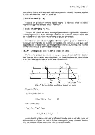 Critérios de projeto - 71
item anterior (seção mais solicitada pelo carregamento externo), devemos escolher
as mais desfavoráveis, como por exemplo:
a) estado em vazio: g1 + P0
Situação em que atuam somente o peso próprio e a protensão antes das perdas
progressivas ("pouca" carga e "muita" protensão).
b) estado em serviço: g + q + P∞
Situação em que atuam todas as cargas permanentes, a protensão depois das
perdas progressivas, e todas as cargas variáveis, devidamente afetadas pelos fato-
res de combinação de ações ("muita" carga e "pouca" protensão).
Considerando essas duas situações extremas, vejamos quais são as limitações
que devem ser impostas às tensões provocadas pela protensão, para que sejam
respeitados os estados limites de utilização (descompressão, formação de fissuras,
fissuração inaceitável e compressão excessiva).
4.6.2.1.1- Limitações de tensões para o estado em vazio
Numa seção qualquer da peça, onde σ1v,lim, e σ2v,lim são valores limites das ten-
sões normais no concreto (correspondentes a um determinado estado limite estabe-
lecido para o estado em vazio), temos a seguinte situação:
Fig.4.2- Curvas limites: tensões no estado em vazio
Na borda inferior:
(I)
-
=
+
1g1
lim
1v,
0
p
1
lim
1v,
1v
1g1
0
p
1
σ
σ
≥
σ
⇒
σ
≥
σ
σ
σ
Na borda superior:
(II)
-
=
+
2g1
lim
2v,
0
p
2
lim
2v,
2v
2g1
0
p
2
σ
σ
≤
σ
⇒
σ
≤
σ
σ
σ
Assim, temos limitações para as tensões provocadas pela protensão, numa se-
ção qualquer, em função de valores limites estabelecidos pelas normas e das ten-
sões provocadas pelo carregamento externo, naquela seção.
 
