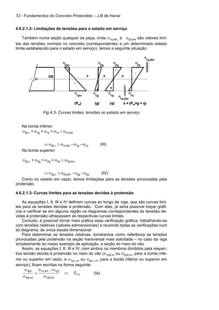 72 - Fundamentos do Concreto Protendido – J.B de Hanai
4.6.2.1.2- Limitações de tensões para o estado em serviço
Também numa seção qualquer da peça, onde σ1s,lim, e σ2s,lim são valores limi-
tes das tensões normais no concreto (correspondentes a um determinado estado
limite estabelecido para o estado em serviço), temos a seguinte situação:
Fig.4.3- Curvas limites: tensões no estado em serviço
Na borda inferior:
(III)
-
-
=
+
+
1q
1g
lim
1s,
p
1
lim
1s,
1s
1q
1g
p
1
σ
σ
σ
≤
σ
⇒
σ
≤
σ
σ
σ
σ
∞
∞
Na borda superior:
(IV)
-
-
=
+
+
2q
2g
lim
2s,
p
2
lim
2s,
2s
2q
2g
p
2
σ
σ
σ
≥
σ
⇒
σ
≥
σ
σ
σ
σ
∞
∞
Como no estado em vazio, temos limitações para as tensões provocadas pela
protensão.
4.6.2.1.3- Curvas limites para as tensões devidas à protensão
As equações I, II, III e IV definem curvas ao longo da viga, que são curvas limi-
tes para as tensões devidas à protensão. Com elas, já seria possível traçar gráfi-
cos e verificar se em alguma região os diagramas correspondentes às tensões de-
vidas à protensão ultrapassam as respectivas curvas limites.
Contudo, é possível tornar mais prática essa verificação gráfica, trabalhando-se
com tensões relativas (valores adimensionais) e reunindo todas as verificações num
só diagrama, de única escala dimensional.
Para determinar as tensões relativas, tomaremos como referência as tensões
provocadas pela protensão na seção transversal mais solicitada – no caso da viga
simplesmente do nosso exemplo de aplicação, a seção do meio do vão.
Assim, as equações I, II, III e IV, com ambos os membros divididos pela respec-
tiva tensão devida à protensão no meio do vão (σ1p0,m ou σ2p0,m, para a borda infe-
rior ou superior em vazio, e σ1p∞,m ou σ2p∞,m, para a borda inferior ou superior em
serviço), ficam escritas na forma seguinte:
1v
m
1p0,
1g1
lim
1v,
m
,
po
1
0
p
1
C
-
⇐
σ
σ
σ
≤
σ
σ
(Ia)
 