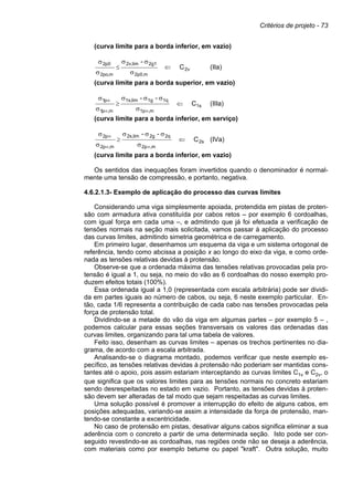 Critérios de projeto - 73
(curva limite para a borda inferior, em vazio)
2v
m
2p0,
2g1
lim
2v,
m
,
po
2
0
p
2
C
-
⇐
σ
σ
σ
≤
σ
σ
(IIa)
(curva limite para a borda superior, em vazio)
1s
m
,
1p
1q
1g
lim
1s,
m
,
p
1
p
1
C
-
-
⇐
σ
σ
σ
σ
≥
σ
σ
∞
∞
∞
(IIIa)
(curva limite para a borda inferior, em serviço)
2s
m
,
2p
2q
2g
lim
2s,
m
,
p
2
p
2
C
-
-
⇐
σ
σ
σ
σ
≥
σ
σ
∞
∞
∞
(IVa)
(curva limite para a borda inferior, em vazio)
Os sentidos das inequações foram invertidos quando o denominador é normal-
mente uma tensão de compressão, e portanto, negativa.
4.6.2.1.3- Exemplo de aplicação do processo das curvas limites
Considerando uma viga simplesmente apoiada, protendida em pistas de proten-
são com armadura ativa constituída por cabos retos – por exemplo 6 cordoalhas,
com igual força em cada uma –, e admitindo que já foi efetuada a verificação de
tensões normais na seção mais solicitada, vamos passar à aplicação do processo
das curvas limites, admitindo simetria geométrica e de carregamento.
Em primeiro lugar, desenhamos um esquema da viga e um sistema ortogonal de
referência, tendo como abcissa a posição x ao longo do eixo da viga, e como orde-
nada as tensões relativas devidas à protensão.
Observe-se que a ordenada máxima das tensões relativas provocadas pela pro-
tensão é igual a 1, ou seja, no meio do vão as 6 cordoalhas do nosso exemplo pro-
duzem efeitos totais (100%).
Essa ordenada igual a 1,0 (representada com escala arbitrária) pode ser dividi-
da em partes iguais ao número de cabos, ou seja, 6 neste exemplo particular. En-
tão, cada 1/6 representa a contribuição de cada cabo nas tensões provocadas pela
força de protensão total.
Dividindo-se a metade do vão da viga em algumas partes – por exemplo 5 – ,
podemos calcular para essas seções transversais os valores das ordenadas das
curvas limites, organizando para tal uma tabela de valores.
Feito isso, desenham as curvas limites – apenas os trechos pertinentes no dia-
grama, de acordo com a escala arbitrada.
Analisando-se o diagrama montado, podemos verificar que neste exemplo es-
pecífico, as tensões relativas devidas à protensão não poderiam ser mantidas cons-
tantes até o apoio, pois assim estariam interceptando as curvas limites C1v e C2v, o
que significa que os valores limites para as tensões normais no concreto estariam
sendo desrespeitadas no estado em vazio. Portanto, as tensões devidas à proten-
são devem ser alteradas de tal modo que sejam respeitadas as curvas limites.
Uma solução possível é promover a interrupção do efeito de alguns cabos, em
posições adequadas, variando-se assim a intensidade da força de protensão, man-
tendo-se constante a excentricidade.
No caso de protensão em pistas, desativar alguns cabos significa eliminar a sua
aderência com o concreto a partir de uma determinada seção. Isto pode ser con-
seguido revestindo-se as cordoalhas, nas regiões onde não se deseja a aderência,
com materiais como por exemplo betume ou papel "kraft". Outra solução, muito
 