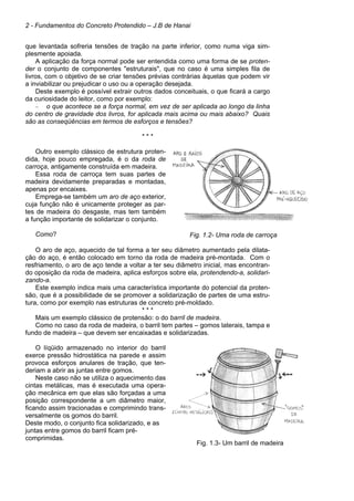2 - Fundamentos do Concreto Protendido – J.B de Hanai
que levantada sofreria tensões de tração na parte inferior, como numa viga sim-
plesmente apoiada.
A aplicação da força normal pode ser entendida como uma forma de se proten-
der o conjunto de componentes "estruturais", que no caso é uma simples fila de
livros, com o objetivo de se criar tensões prévias contrárias àquelas que podem vir
a inviabilizar ou prejudicar o uso ou a operação desejada.
Deste exemplo é possível extrair outros dados conceituais, o que ficará a cargo
da curiosidade do leitor, como por exemplo:
– o que acontece se a força normal, em vez de ser aplicada ao longo da linha
do centro de gravidade dos livros, for aplicada mais acima ou mais abaixo? Quais
são as conseqüências em termos de esforços e tensões?
* * *
Outro exemplo clássico de estrutura proten-
dida, hoje pouco empregada, é o da roda de
carroça, antigamente construída em madeira.
Essa roda de carroça tem suas partes de
madeira devidamente preparadas e montadas,
apenas por encaixes.
Emprega-se também um aro de aço exterior,
cuja função não é unicamente proteger as par-
tes de madeira do desgaste, mas tem também
a função importante de solidarizar o conjunto.
Como? Fig. 1.2- Uma roda de carroça
O aro de aço, aquecido de tal forma a ter seu diâmetro aumentado pela dilata-
ção do aço, é então colocado em torno da roda de madeira pré-montada. Com o
resfriamento, o aro de aço tende a voltar a ter seu diâmetro inicial, mas encontran-
do oposição da roda de madeira, aplica esforços sobre ela, protendendo-a, solidari-
zando-a.
Este exemplo indica mais uma característica importante do potencial da proten-
são, que é a possibilidade de se promover a solidarização de partes de uma estru-
tura, como por exemplo nas estruturas de concreto pré-moldado.
* * *
Mais um exemplo clássico de protensão: o do barril de madeira.
Como no caso da roda de madeira, o barril tem partes – gomos laterais, tampa e
fundo de madeira – que devem ser encaixadas e solidarizadas.
O líqüido armazenado no interior do barril
exerce pressão hidrostática na parede e assim
provoca esforços anulares de tração, que ten-
deriam a abrir as juntas entre gomos.
Neste caso não se utiliza o aquecimento das
cintas metálicas, mas é executada uma opera-
ção mecânica em que elas são forçadas a uma
posição correspondente a um diâmetro maior,
ficando assim tracionadas e comprimindo trans-
versalmente os gomos do barril.
Deste modo, o conjunto fica solidarizado, e as
juntas entre gomos do barril ficam pré-
comprimidas.
Fig. 1.3- Um barril de madeira
 