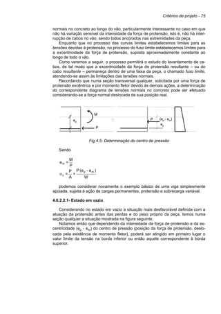 Critérios de projeto - 75
normais no concreto ao longo do vão, particularmente interessante no caso em que
não há variação sensível da intensidade da força de protensão, isto é, não há inter-
rupção de cabos no vão, sendo todos ancorados nas extremidades da peça.
Enquanto que no processo das curvas limites estabelecemos limites para as
tensões devidas à protensão, no processo do fuso limite estabelecemos limites para
a excentricidade da força de protensão, suposta aproximadamente constante ao
longo de todo o vão.
Como veremos a seguir, o processo permitirá o estudo do levantamento de ca-
bos, de tal modo que a excentricidade da força de protensão resultante – ou do
cabo resultante – permaneça dentro de uma faixa da peça, o chamado fuso limite,
atendendo-se assim às limitações das tensões normais.
Recordando que numa seção transversal qualquer, solicitada por uma força de
protensão excêntrica e por momento fletor devido às demais ações, a determinação
do correspondente diagrama de tensões normais no concreto pode ser efetuado
considerando-se a força normal deslocada de sua posição real.
Fig.4.5- Determinação do centro de pressão
Sendo
P
M
=
em
W
)
e
-
(e
P
+
A
P
=
m
p
c
σ
podemos considerar novamente o exemplo básico de uma viga simplesmente
apoiada, sujeita à ação de cargas permanentes, protensão e sobrecarga variável.
4.6.2.2.1- Estado em vazio
Considerando no estado em vazio a situação mais desfavorável definida com a
atuação da protensão antes das perdas e do peso próprio da peça, temos numa
seção qualquer a situação mostrada na figura seguinte.
Notamos então que dependendo da intensidade da força de protensão e da ex-
centricidade (ep - em) do centro de pressão (posição da força de protensão, deslo-
cada pela existência de momento fletor), poderá ser atingido em primeiro lugar o
valor limite da tensão na borda inferior ou então aquele correspondente à borda
superior.
M
ep
(ep - em)
P
P
ep
M
ep
(ep - em)
P
P
ep
 