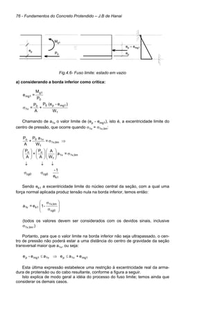 76 - Fundamentos do Concreto Protendido – J.B de Hanai
Fig.4.6- Fuso limite: estado em vazio
a) considerando a borda inferior como crítica:
0
g1
mg1
P
M
=
e
1
mg1
p
0
0
1v
W
)
e
-
(e
P
+
A
P
=
σ
Chamando de a1v o valor limite de (ep - emg1), isto é, a excentricidade limite do
centro de pressão, que ocorre quando σ1v = σ1v,lim:
=
W
a
P
+
A
P
lim
1v,
1
1v
0
o
⇒
σ
lim
1v,
1v
1
o
o
=
a
W
A
A
P
+
A
P
σ
























e
1
-
k1
cg0
cg0 σ
σ
↓
↓
↓
Sendo ek1 a excentricidade limite do núcleo central da seção, com a qual uma
força normal aplicada produz tensão nula na borda inferior, temos então:
-
1
e
=
a
cg0
lim
1v,
k1
v
1 







σ
σ
(todos os valores devem ser considerados com os devidos sinais, inclusive
σ1v,lim.)
Portanto, para que o valor limite na borda inferior não seja ultrapassado, o cen-
tro de pressão não poderá estar a uma distância do centro de gravidade da seção
transversal maior que a1v, ou seja:
mg1
1v
p
1v
mg1
p e
+
a
e
a
e
-
e ≤
⇒
≤
Esta última expressão estabelece uma restrição à excentricidade real da arma-
dura de protensão ou do cabo resultante, conforme a figura a seguir.
Isto explica de modo geral a idéia do processo do fuso limite; temos ainda que
considerar os demais casos.
ep
P0
Mg1
ep
ep – emg1
ep
P0
Mg1
ep
ep – emg1
 