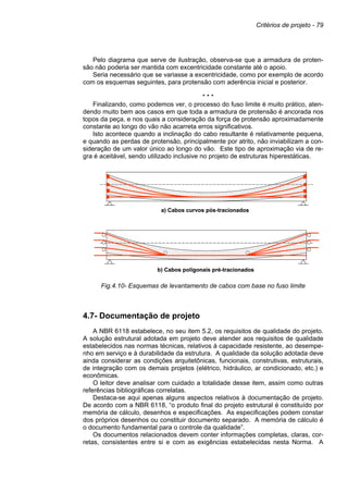 Critérios de projeto - 79
Pelo diagrama que serve de ilustração, observa-se que a armadura de proten-
são não poderia ser mantida com excentricidade constante até o apoio.
Seria necessário que se variasse a excentricidade, como por exemplo de acordo
com os esquemas seguintes, para protensão com aderência inicial e posterior.
* * *
Finalizando, como podemos ver, o processo do fuso limite é muito prático, aten-
dendo muito bem aos casos em que toda a armadura de protensão é ancorada nos
topos da peça, e nos quais a consideração da força de protensão aproximadamente
constante ao longo do vão não acarreta erros significativos.
Isto acontece quando a inclinação do cabo resultante é relativamente pequena,
e quando as perdas de protensão, principalmente por atrito, não inviabilizam a con-
sideração de um valor único ao longo do vão. Este tipo de aproximação via de re-
gra é aceitável, sendo utilizado inclusive no projeto de estruturas hiperestáticas.
Fig.4.10- Esquemas de levantamento de cabos com base no fuso limite
4.7- Documentação de projeto
A NBR 6118 estabelece, no seu item 5.2, os requisitos de qualidade do projeto.
A solução estrutural adotada em projeto deve atender aos requisitos de qualidade
estabelecidos nas normas técnicas, relativos à capacidade resistente, ao desempe-
nho em serviço e à durabilidade da estrutura. A qualidade da solução adotada deve
ainda considerar as condições arquitetônicas, funcionais, construtivas, estruturais,
de integração com os demais projetos (elétrico, hidráulico, ar condicionado, etc.) e
econômicas.
O leitor deve analisar com cuidado a totalidade desse item, assim como outras
referências bibliográficas correlatas.
Destaca-se aqui apenas alguns aspectos relativos à documentação de projeto.
De acordo com a NBR 6118, “o produto final do projeto estrutural é constituído por
memória de cálculo, desenhos e especificações. As especificações podem constar
dos próprios desenhos ou constituir documento separado. A memória de cálculo é
o documento fundamental para o controle da qualidade”.
Os documentos relacionados devem conter informações completas, claras, cor-
retas, consistentes entre si e com as exigências estabelecidas nesta Norma. A
a) Cabos curvos pós-tracionados
b) Cabos poligonais pré-tracionados
a) Cabos curvos pós-tracionados
a) Cabos curvos pós-tracionados
b) Cabos poligonais pré-tracionados
b) Cabos poligonais pré-tracionados
 