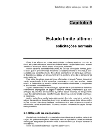 Estado limite último: solicitações normais - 81
Capítulo 5
Estado limite último:
solicitações normais
Como já se afirmou em outras oportunidades, a diferença entre o concreto ar-
mado e o protendido reside fundamentalmente no fato de que neste último existem
armaduras ativas que introduzem os esforços de protensão.
No que se refere ao estado limite último, no caso de solicitações normais, pode-
se dizer que os procedimentos de cálculo são essencialmente os mesmos já apre-
sentados para concreto armado, devendo-se apenas levar em conta que a armadu-
ra de protensão possui um alongamento prévio, existente antes de se considerar as
ações externas.
Para efeito de cálculo, pode-se tomar referência o chamado "estado de neutrali-
zação", uma situação fictícia na qual se considera o concreto sem tensões. Nesse
estado, a deformação na armadura ativa tem um determinado valor, corresponden-
te ao chamado "pré-alongamento".
A partir desse estado de neutralização, aplicam-se os procedimentos de cálculo
normalmente empregados em peças de concreto armado, lembrando-se que a de-
formação da armadura ativa aumenta a partir do estado inicial de pré-alongamento,
o que deve ser considerado na determinação da correspondente tensão na armadu-
ra tracionada.
Assim, pretende-se neste texto reapresentar de modo resumido o método de
cálculo da resistência de seções de concreto armado no estado limite último - solici-
tações normais, complementando-se paulatinamente o assunto com os conceitos
necessários para o entendimento do comportamento resistente das peças de con-
creto protendido.
5.1- Cálculo do pré-alongamento
O estado de neutralização é um estado convencional que é obtido a partir da si-
tuação em que existem apenas os esforços devidos à protensão, acrescentando-se
solicitações adequadas que tornem nulas as tensões em toda a seção transversal
considerada.
Sobre esse estado cabem as seguintes observações:
 