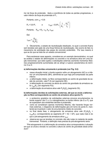 Estado limite último: solicitações normais - 83
rior da força de protensão. Após a ocorrência de todas as perdas progressivas, o
valor inferior da força de protensão é P∞.
Portanto, com γp = 0,9:
Pd = 0,9 P∞ e
I
e
A
1
P
0,9
c
2
p
c
cpd










+
=
σ ∞
Portanto, cpd
p
p
d
nd A
-
P
=
P σ
α
Daí:
p
p
nd
pnd
E
A
P
=
ε
3. Obviamente, o estado de neutralização idealizado, no qual o concreto ficaria
sem tensões sob ação de uma força fictícia de neutralização, não ocorre de fato no
mecanismo de solicitação das peças de concreto protendido. Por isso mesmo é
que se diz que se trata de um estado convencional.
Para esclarecer esse aspecto, considere-se um exemplo demonstrativo, no qual
se analisa o estado de deformações no concreto e na armadura ativa em uma se-
ção transversal, que está sujeita a solicitações externas (somente momentos fleto-
res) progressivamente aumentadas até se atingir a ruptura característica do domí-
nio 3 ou 4:
a) deformações devidas unicamente à protensão (ver Fig. 5.2):
• nessa situação inicial, a borda superior sofre um alongamento (AC) e a infe-
rior um encurtamento (BH), admitindo-se que haja pré-compressão da parte
inferior;
• a deformação média, na fibra correspondente ao centro de gravidade da se-
ção de concreto, vale P /A (ver segmento DE);
• a deformação do concreto na altura do centro de gravidade da armadura va-
le σcpd/Ec (ver segmento FG);
• a deformação da armadura ativa vale Pd/ApEp (segmento GI);
b) deformações devidas às solicitações externas, até que se anule a deforma-
ção na fibra correspondente ao centro da armadura ativa (ponto F):
• o acréscimo gradativo de solicitações externas provoca encurtamentos na
borda superior (de C a J) e alongamentos na borda inferior (de G a F), que
se superpõem aos existentes devidos à protensão;
• como se consideram apenas momentos fletores, não havendo forças nor-
mais externas, o diagrama de deformações gira em torno do ponto E, man-
tendo-se invariável o valor do encurtamento médio do concreto;
• no final desta fase, o alongamento da armadura ativa vale (Pd/ApEp +
σcpd/Ec), correspondente ao segmento (IF = IG + GF), que nada mais é do
que o pré-alongamento da armadura ativa εpnd;
• observe-se que as tensões no concreto não são nulas no restante da seção
transversal. Portanto, a definição mais precisa do pré-alongamento seria:
"Pré-alongamento é a deformação da armadura ativa correspondente à situação
em que se anula a tensão no concreto a altura do centro de gravidade desta arma-
dura".
 