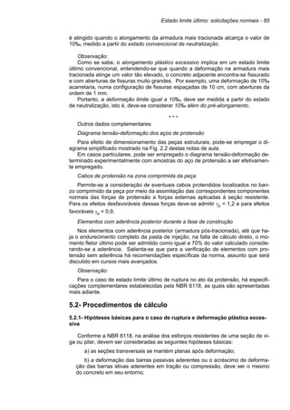 Estado limite último: solicitações normais - 85
é atingido quando o alongamento da armadura mais tracionada alcança o valor de
10‰, medido a partir do estado convencional de neutralização.
Observação:
Como se sabe, o alongamento plástico excessivo implica em um estado limite
último convencional, entendendo-se que quando a deformação na armadura mais
tracionada atinge um valor tão elevado, o concreto adjacente encontra-se fissurado
e com aberturas de fissuras muito grandes. Por exemplo, uma deformação de 10‰
acarretaria, numa configuração de fissuras espaçadas de 10 cm, com aberturas da
ordem de 1 mm.
Portanto, a deformação limite igual a 10‰, deve ser medida a partir do estado
de neutralização, isto é, deve-se considerar 10‰ além do pré-alongamento.
* * *
Outros dados complementares:
Diagrama tensão-deformação dos aços de protensão
Para efeito de dimensionamento das peças estruturais, pode-se empregar o di-
agrama simplificado mostrado na Fig. 2.2 destas notas de aula.
Em casos particulares, pode ser empregado o diagrama tensão-deformação de-
terminado experimentalmente com amostras do aço de protensão a ser efetivamen-
te empregado.
Cabos de protensão na zona comprimida da peça
Permite-se a consideração de eventuais cabos protendidos localizados no ban-
zo comprimido da peça por meio da assimilação das correspondentes componentes
normais das forças de protensão a forças externas aplicadas à seção resistente.
Para os efeitos desfavoráveis dessas forças deve-se admitir γp = 1,2 e para efeitos
favoráveis γp = 0,9.
Elementos com aderência posterior durante a fase de construção
Nos elementos com aderência posterior (armadura pós-tracionada), até que ha-
ja o endurecimento completo da pasta de injeção, na falta de cálculo direto, o mo-
mento fletor último pode ser admitido como igual a 70% do valor calculado conside-
rando-se a aderência. Salienta-se que para a verificação de elementos com pro-
tensão sem aderência há recomendações específicas da norma, assunto que será
discutido em cursos mais avançados.
Observação:
Para o caso de estado limite último de ruptura no ato da protensão, há especifi-
cações complementares estabelecidas pela NBR 6118, as quais são apresentadas
mais adiante.
5.2- Procedimentos de cálculo
5.2.1- Hipóteses básicas para o caso de ruptura e deformação plástica exces-
siva
Conforme a NBR 6118, na análise dos esforços resistentes de uma seção de vi-
ga ou pilar, devem ser consideradas as seguintes hipóteses básicas:
a) as seções transversais se mantém planas após deformação;
b) a deformação das barras passivas aderentes ou o acréscimo de deforma-
ção das barras ativas aderentes em tração ou compressão, deve ser o mesmo
do concreto em seu entorno;
 