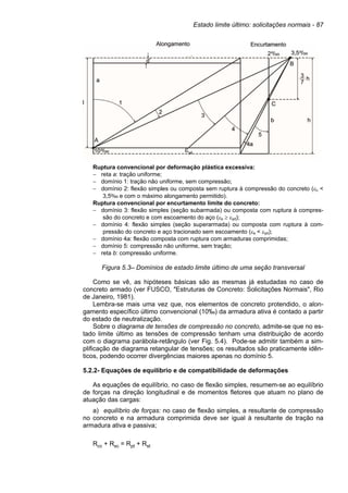 Estado limite último: solicitações normais - 87
Ruptura convencional por deformação plástica excessiva:
− reta a: tração uniforme;
− domínio 1: tração não uniforme, sem compressão;
− domínio 2: flexão simples ou composta sem ruptura à compressão do concreto (εc <
3,5‰ e com o máximo alongamento permitido).
Ruptura convencional por encurtamento limite do concreto:
− domínio 3: flexão simples (seção subarmada) ou composta com ruptura à compres-
são do concreto e com escoamento do aço (εs ≥ εyd);
− domínio 4: flexão simples (seção superarmada) ou composta com ruptura à com-
pressão do concreto e aço tracionado sem escoamento (εs < εyd);
− domínio 4a: flexão composta com ruptura com armaduras comprimidas;
− domínio 5: compressão não uniforme, sem tração;
− reta b: compressão uniforme.
Figura 5.3– Domínios de estado limite último de uma seção transversal
Como se vê, as hipóteses básicas são as mesmas já estudadas no caso de
concreto armado (ver FUSCO, "Estruturas de Concreto: Solicitações Normais", Rio
de Janeiro, 1981).
Lembra-se mais uma vez que, nos elementos de concreto protendido, o alon-
gamento específico último convencional (10‰) da armadura ativa é contado a partir
do estado de neutralização.
Sobre o diagrama de tensões de compressão no concreto, admite-se que no es-
tado limite último as tensões de compressão tenham uma distribuição de acordo
com o diagrama parábola-retângulo (ver Fig. 5.4). Pode-se admitir também a sim-
plificação de diagrama retangular de tensões; os resultados são praticamente idên-
ticos, podendo ocorrer divergências maiores apenas no domínio 5.
5.2.2- Equações de equilíbrio e de compatibilidade de deformações
As equações de equilíbrio, no caso de flexão simples, resumem-se ao equilíbrio
de forças na direção longitudinal e de momentos fletores que atuam no plano de
atuação das cargas:
a) equilíbrio de forças: no caso de flexão simples, a resultante de compressão
no concreto e na armadura comprimida deve ser igual à resultante de tração na
armadura ativa e passiva;
Rcc + Rsc = Rpt + Rst
 