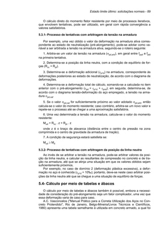 Estado limite último: solicitações normais - 89
O cálculo direto do momento fletor resistente por meio de processos iterativos,
que envolvem tentativas, pode ser utilizado, em geral com rápida convergência a
valores satisfatórios.
5.3.1- Processo de tentativas com arbitragem da tensão na armadura
Por exemplo, uma vez obtido o valor da deformação na armadura ativa corres-
pondente ao estado de neutralização (pré-alongamento), pode-se adotar como va-
riável a ser arbitrada a tensão na armadura ativa, seguindo-se o roteiro seguinte:
1. Arbitra-se um valor de tensão na armadura (σpd,arb), em geral entre fpyd e fptd
na primeira tentativa.
2. Determina-se a posição da linha neutra, com a condição de equilíbrio de for-
ças (Rcc = Rpt).
3. Determina-se a deformação adicional (εp1d) na armadura, correspondente às
deformações posteriores ao estado de neutralização, de acordo com o diagrama de
deformações.
4. Determina-se a deformação total de cálculo, somando-se a calculada no item
anterior com o pré-alongamento (εpd = εp1d + εpnd); em seguida, determina-se, de
acordo com o diagrama tensão-deformação do aço empregado, a tensão na arma-
dura σpd,cal.
5. Se o valor σpd,cal for suficientemente próximo ao valor adotado σpd,arb, então
calcula-se o valor do momento resistente; caso contrário, arbitra-se um novo valor e
repete-se o processo até se chegar a uma aproximação satisfatória.
6. Uma vez determinada a tensão na armadura, calcula-se o valor do momento
resistente:
Mud = Rcc . z = Rpt . z
onde z é o braço de alavanca (distância entre o centro de pressão na zona
comprimida e o centro de gravidade da armadura de tração).
7. A condição de segurança estará satisfeita se:
Mud ≥ Md
5.3.2- Processo de tentativas com arbitragem da posição da linha neutra
Ao invés de se arbitrar a tensão na armadura, pode-se arbitrar valores da posi-
ção da linha neutra, e calcular as resultantes de compressão no concreto e de tra-
ção na armadura, até que se atinja uma situação em que os valores obtidos sejam
suficientemente próximos.
Por exemplo, no caso de domínio 2 (deformação plástica excessiva), a defor-
mação no aço é conhecida (εp1d = 10‰); portanto, deve-se neste caso arbitrar posi-
ções da linha neutra até que se chegue a uma situação de equilíbrio de forças.
5.4- Cálculo por meio de tabelas e ábacos
O cálculo por meio de tabelas e ábacos também é possível, embora a necessi-
dade de consideração do pré-alongamento seja um fator complicador, uma vez que
essa deformação varia de caso para caso.
A.C. Vasconcelos ("Manual Prático para a Correta Utilização dos Aços no Con-
creto Protendido", Rio de Janeiro, Belgo-Mineira/Livros Técnicos e Científicos,
1980) apresenta uma tabela semelhante à utilizada em concreto armado, a qual foi
 