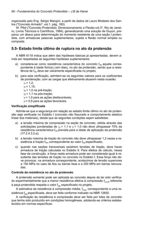 90 - Fundamentos do Concreto Protendido – J.B de Hanai
organizada pelo Eng. Sérgio Mangini, a partir de dados de Lauro Modesto dos San-
tos ("Concreto Armado", vol.1, pág. 180).
W. Pfeil ("Concreto Protendido: Dimensionamento a Flexão-vol.3", Rio de Janei-
ro, Livros Técnicos e Científicos, 1984), generalizando uma solução de Guyon, pre-
parou um ábaco para determinação do momento resistente de uma seção I proten-
dida, com armaduras passivas suplementares, sujeita a flexão normal simples ou
composta.
5.5- Estado limite último de ruptura no ato da protensão
A NBR 6118 indica que além das hipóteses básicas já apresentadas, devem a-
inda ser respeitadas as seguintes hipóteses suplementares:
a) considera-se como resistência característica do concreto fckj aquela corres-
pondente à idade fictícia j (em dias), no ato da protensão, sendo que a resis-
tência de fckj deve ser claramente especificada no projeto;
b) para esta verificação, admitem-se os seguintes valores para os coeficientes
de ponderação, com as cargas que efetivamente atuarem nesta ocasião:
γc = 1,2;
γs = 1,15;
γp = 1,0 na pré-tração;
γp = 1,1 na pós-tração;
γf = 1,0 para as ações desfavoráveis;
γf = 0,9 para as ações favoráveis.
Verificação simplificada
Admite-se que a segurança em relação ao estado limite último no ato de proten-
são seja verificada no Estádio I (concreto não fissurado e comportamento elástico
linear dos materiais), desde que as seguintes condições sejam satisfeitas:
a) a tensão máxima de compressão na seção de concreto, obtida através das
solicitações ponderadas de γp = 1,1 e γf = 1,0 não deve ultrapassar 70% da
resistência característica fckj prevista para a idade de aplicação da protensão
(17.2.4.3.2.a);
b) a tensão máxima de tração do concreto não deve ultrapassar 1,2 vezes a re-
sistência à tração fctm correspondente ao valor fckj especificado;
c) quando nas seções transversais existirem tensões de tração, deve haver
armadura de tração calculada no Estádio II. Para efeitos de cálculo, nessa
fase da construção, a força nesta armadura pode ser considerada igual à re-
sultante das tensões de tração no concreto no Estádio I. Essa força não de-
ve provocar, na armadura correspondente, acréscimos de tensão superiores
a 150 MPa no caso de fios ou barras lisas e a 250 MPa em barras nervura-
das.
Controle da resistência no ato da protensão
A protensão somente pode ser aplicada ao concreto depois de ter sido verifica-
do experimentalmente que a menor resistência efetiva à compressão fcc,ef referente
à peça protendida respeita o valor fckj especificado no projeto.
A estimativa da resistência à compressão média, fcmj, correspondente a uma re-
sistência fckj especificada, deve ser feita conforme indicado na NBR 12655.
A verificação da resistência à compressão deve ser feita por lotes de concreto
que tenha sido produzido em condições homogêneas, adotando-se critérios estabe-
lecidos em normas específicas.
 