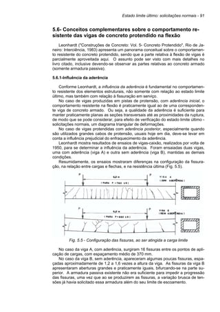Estado limite último: solicitações normais - 91
5.6- Conceitos complementares sobre o comportamento re-
sistente das vigas de concreto protendido na flexão
Leonhardt ("Construções de Concreto: Vol. 5- Concreto Protendido", Rio de Ja-
neiro: Interciência, 1983) apresenta um panorama conceitual sobre o comportamen-
to resistente do concreto protendido, sendo que a parte relativa à flexão de vigas é
parcialmente aproveitada aqui. O assunto pode ser visto com mais detalhes no
livro citado, inclusive devendo-se observar as partes relativas ao concreto armado
(somente armadura passiva).
5.6.1-Influência da aderência
Conforme Leonhardt, a influência da aderência é fundamental no comportamen-
to resistente dos elementos estruturais, não somente com relação ao estado limite
último, mas também com relação à fissuração em serviço.
No caso de vigas produzidas em pistas de protensão, com aderência inicial, o
comportamento resistente na flexão é praticamente igual ao de uma corresponden-
te viga de concreto armado. Ou seja, a qualidade da aderência é suficiente para
manter praticamente planas as seções transversais até as proximidades da ruptura,
de modo que se pode considerar, para efeito de verificação do estado limite último -
solicitações normais, um diagrama triangular de deformações.
No caso de vigas protendidas com aderência posterior, especialmente quando
são utilizados grandes cabos de protensão, usuais hoje em dia, deve-se levar em
conta a influência prejudicial do enfraquecimento da aderência.
Leonhardt mostra resultados de ensaios de vigas-caixão, realizados por volta de
1950, para se determinar a influência da aderência. Foram ensaiadas duas vigas,
uma com aderência (viga A) e outra sem aderência (viga B), mantidas as demais
condições.
Resumidamente, os ensaios mostraram diferenças na configuração da fissura-
ção, na relação entre cargas e flechas, e na resistência última (Fig. 5.5).
Fig. 5.5 - Configuração das fissuras, ao ser atingida a carga limite
No caso da viga A, com aderência, surgiram 16 fissuras entre os pontos de apli-
cação de cargas, com espaçamento médio de 370 mm.
No caso da viga B, sem aderência, apareceram algumas poucas fissuras, espa-
çadas aproximadamente de 1,2 a 1,6 vezes a altura da viga. As fissuras da viga B
apresentaram aberturas grandes e praticamente iguais, bifurcando-se na parte su-
perior. A armadura passiva existente não era suficiente para impedir a progressão
das fissuras, uma vez que ao se produzirem as fissuras, a variação brusca de ten-
sões já havia solicitado essa armadura além do seu limite de escoamento.
 